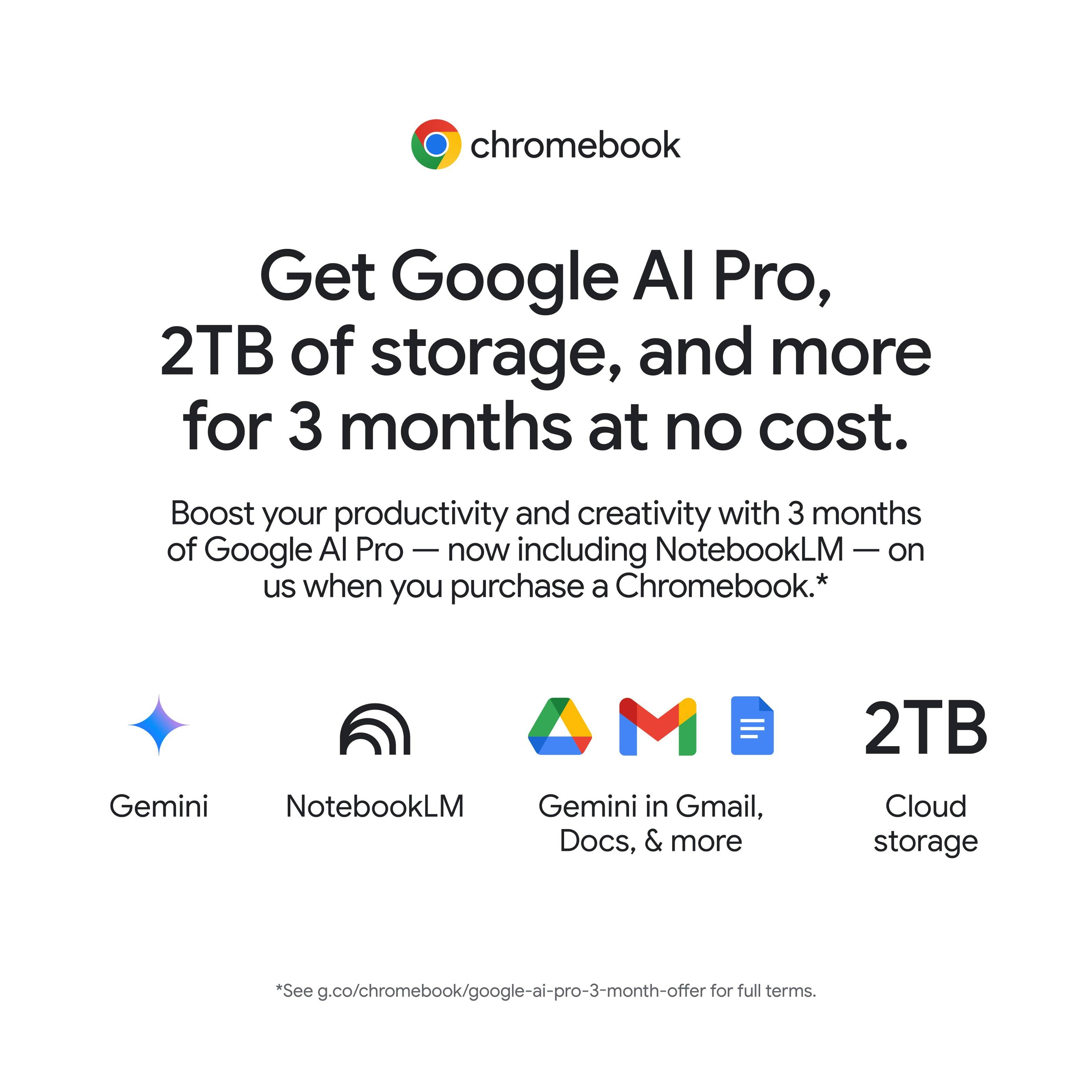 chromebook

Get Google AI Pro, 2TB of storage, and more for 3 months at no cost.

Boost your productivity and creativity with 3 months of Google AI Pro — now including NotebookLM — on us when you purchase a Chromebook.*

Gemini NotebookLM Gemini in Gmail, Docs, & more 2TB Cloud storage

*See g.co/chromebook/google-ai-pro-3-month-offer for full terms.