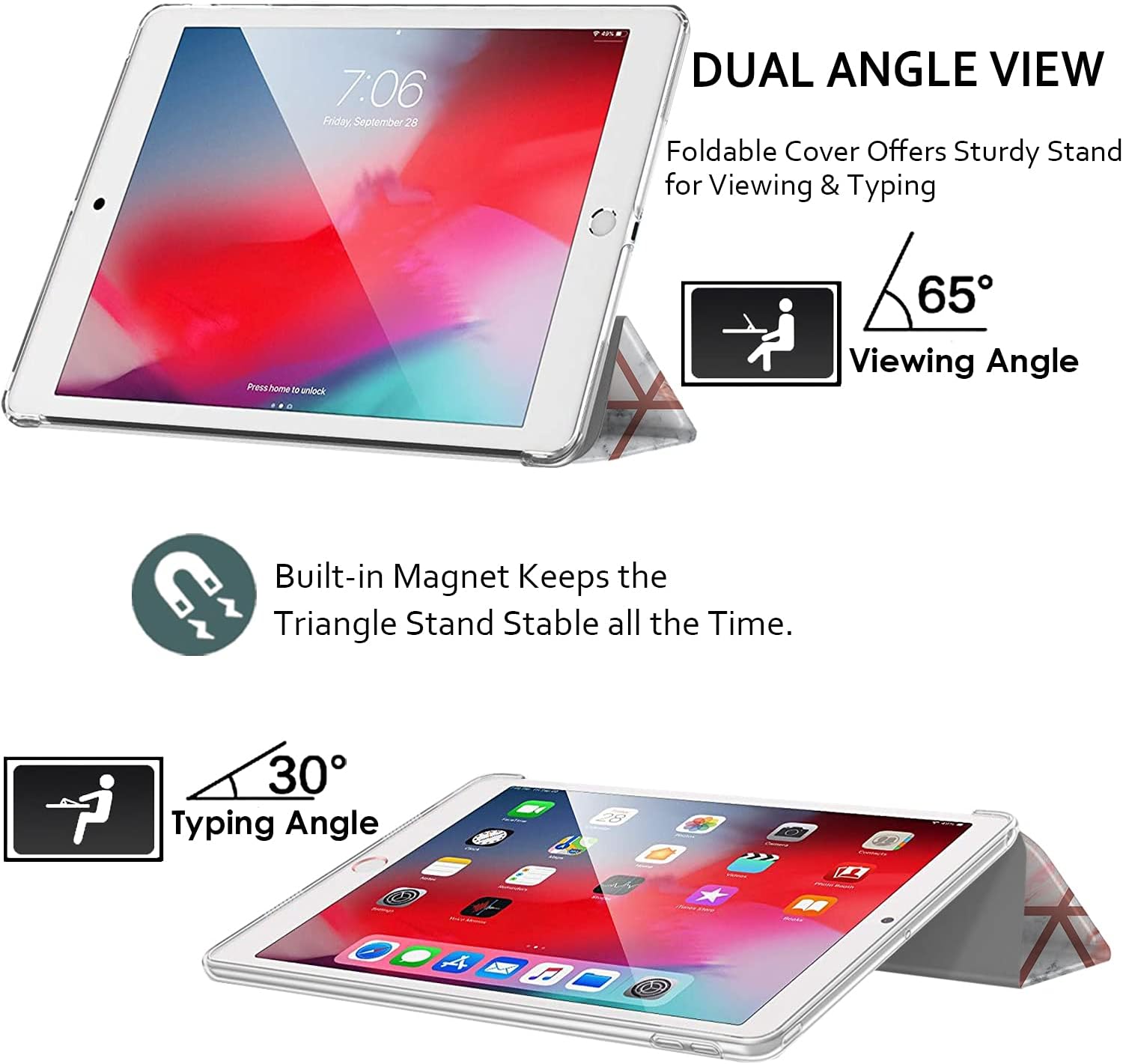 7:06 Friday, September 28

DUAL ANGLE VIEW
Foldable Cover Offers Sturdy Stand for Viewing & Typing

Press home to unlock

65° Viewing Angle

Built-in Magnet Keeps the Triangle Stand Stable all the Time.

30° Typing Angle