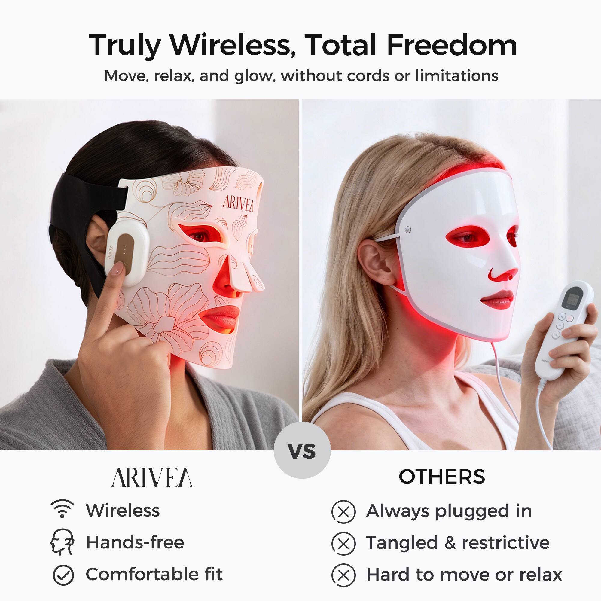 Truly Wireless, Total Freedom  
Move, relax, and glow, without cords or limitations  

ARIVEA  
Wireless  
Hands-free  
Comfortable fit  

VS  

OTHERS  
Always plugged in  
Tangled & restrictive  
Hard to move or relax