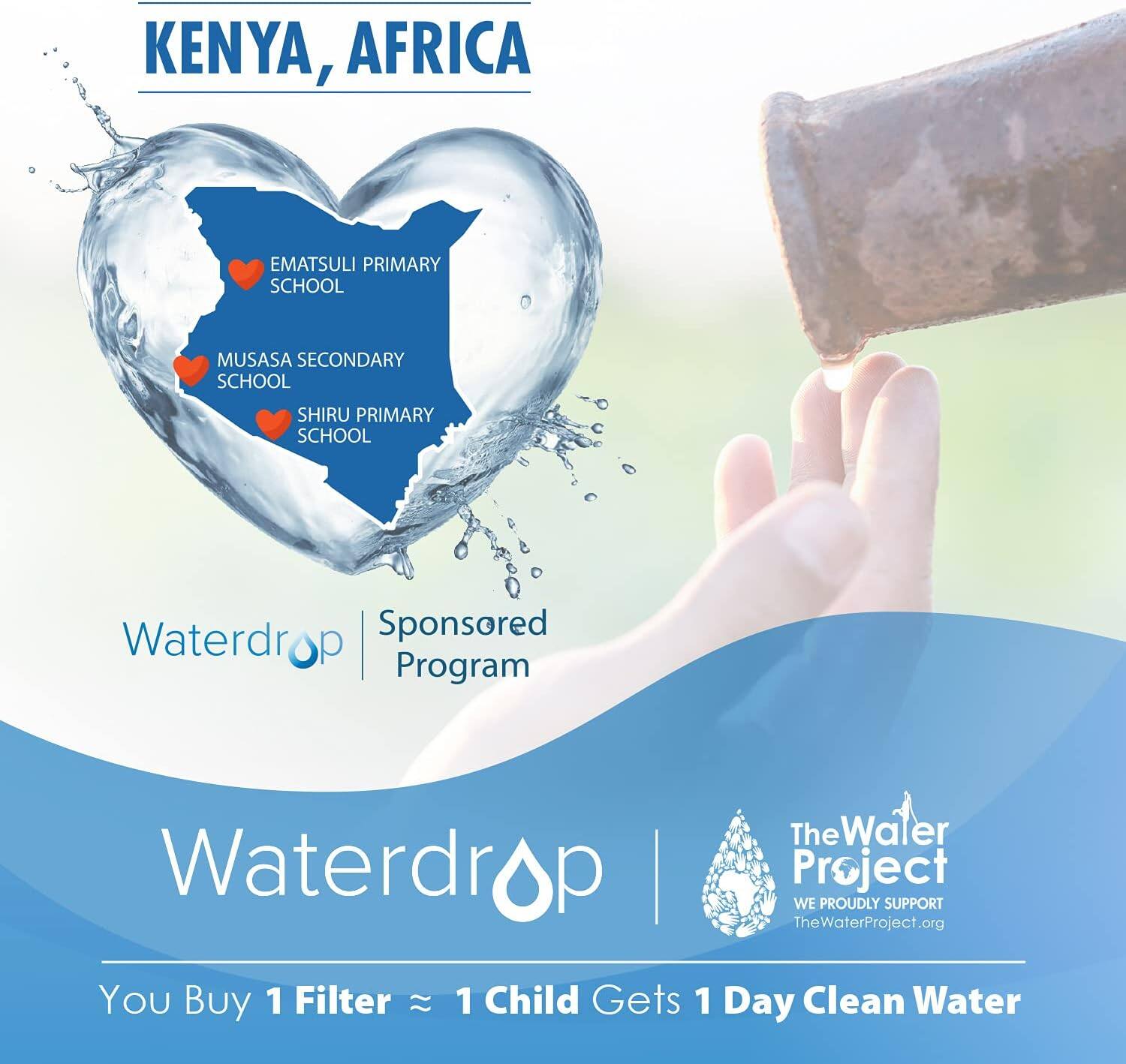 KENYA, AFRICA
EMATSULI PRIMARY SCHOOL
MUSASA SECONDARY SCHOOL
SHIRU PRIMARY SCHOOL
Waterdrop Sponsored Program
Waterdrop
The Water Project
WE PROUDLY SUPPORT TheWaterProject.org
You Buy 1 Filter  1 Child Gets 1 Day Clean Water