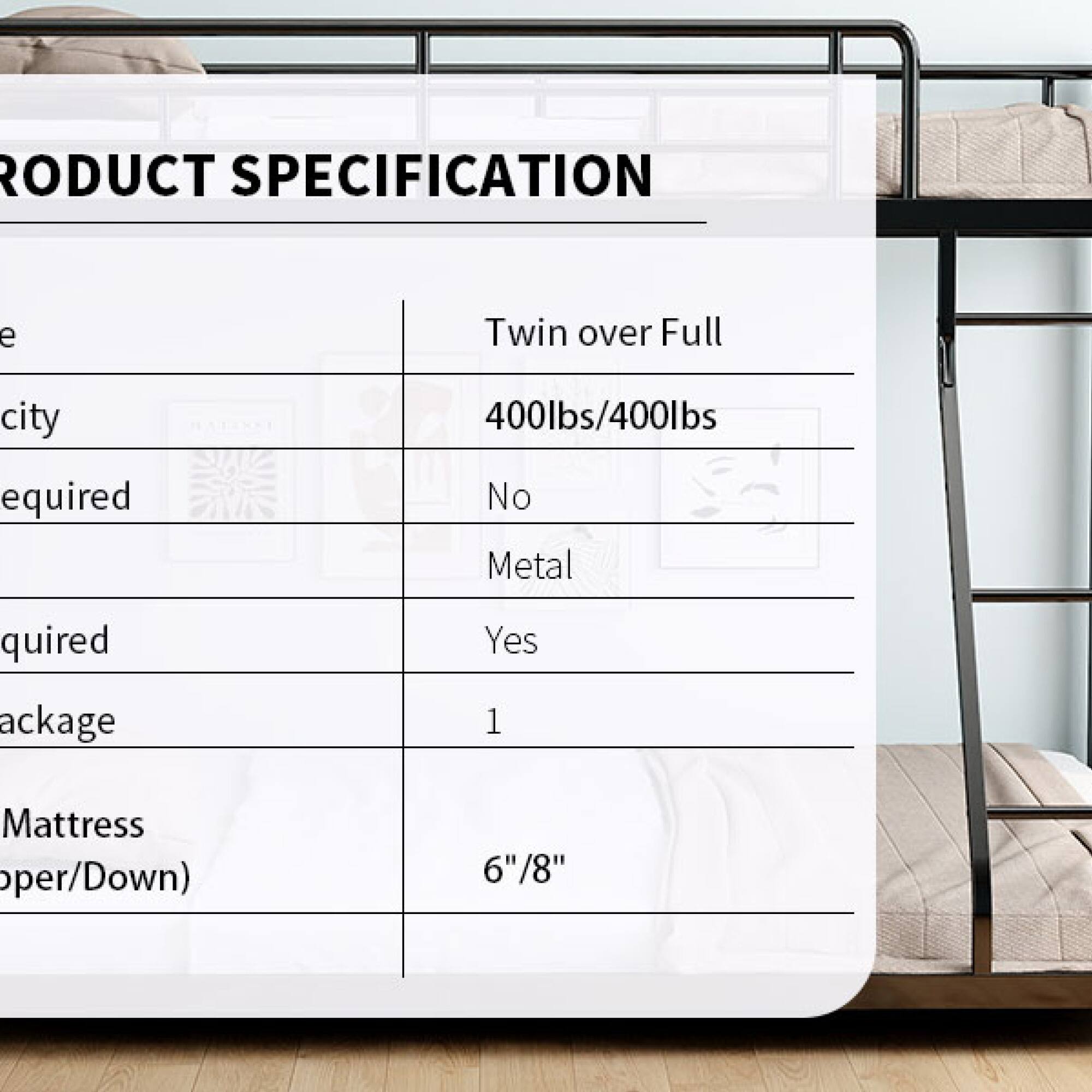 **PRODUCT SPECIFICATION**

- **Size:** Twin over Full
- **Weight Capacity:** 400lbs/400lbs
- **Metal Required:** No
- **Metal Included:** Yes
- **Package Quantity:** 1
- **Mattress Thickness:** 6"/8"