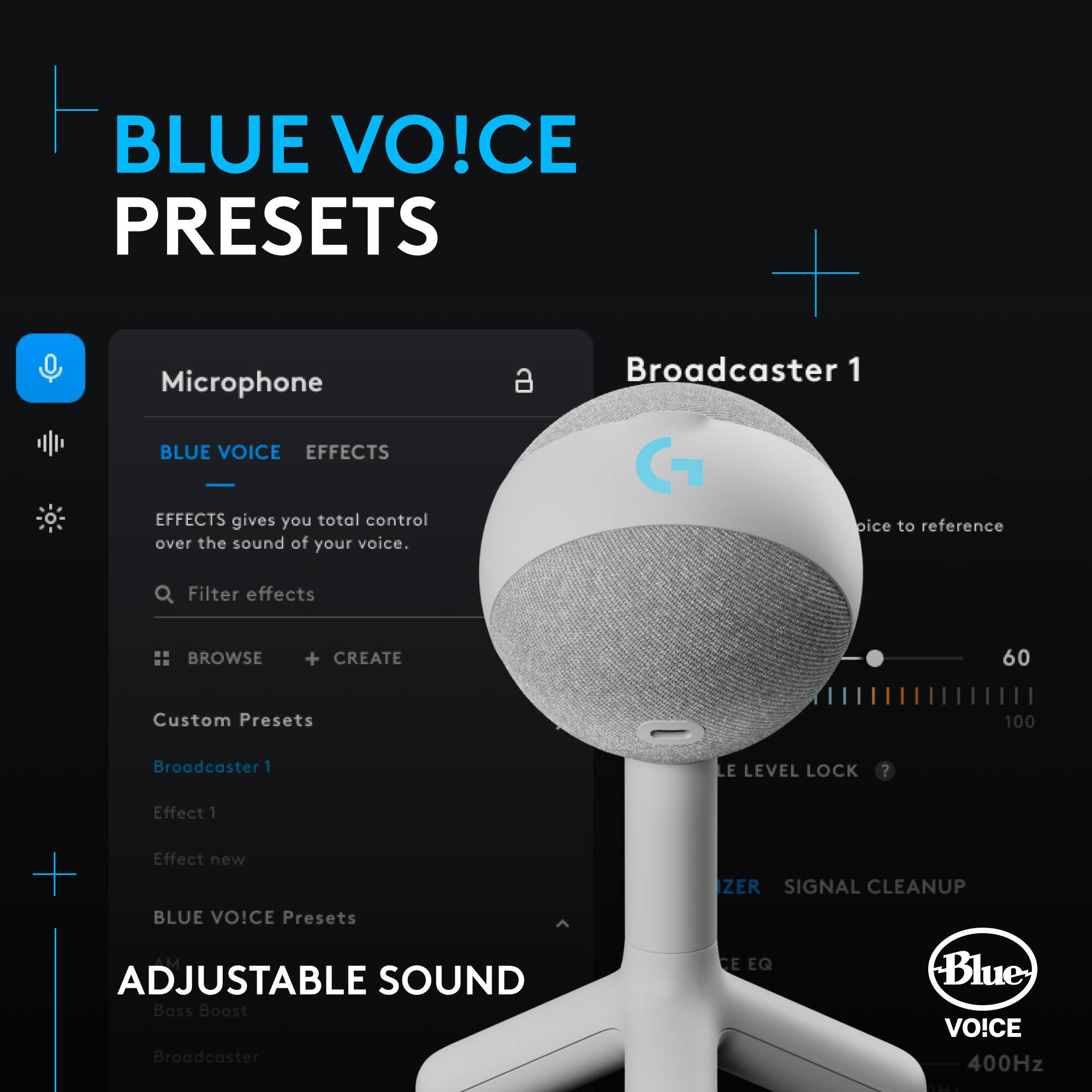 BLUE VOICE PRESETS + a Broadcaster 1 Microphone
BLUE VOICE EFFECTS
Effects gives you total control over the sound of your voice.
Filter effects
BROWSE + CREATE
60 Custom Presets
100 Broadcaster 1 LEVEL LOCK?
Effect 1 + Effect new
BLUE VOICE Presets
ZERO SIGNAL CLEANUP
ADJUSTABLE SOUND
Bass Boost
Broadcaster 1 EQ
Blue VO!CE 400Hz