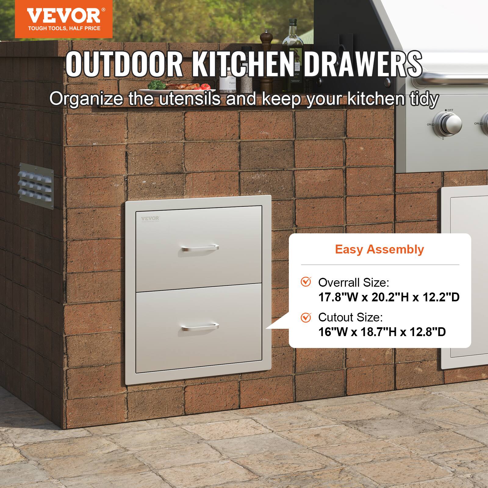 VEVOR  
TOUGH TOOLS, HALF PRICE  

OUTDOOR KITCHEN DRAWERS  
Organize the utensils and keep your kitchen tidy  

Easy Assembly  
- Overall Size: 17.8"W x 20.2"H x 12.2"D  
- Cutout Size: 16"W x 18.7"H x 12.8"D