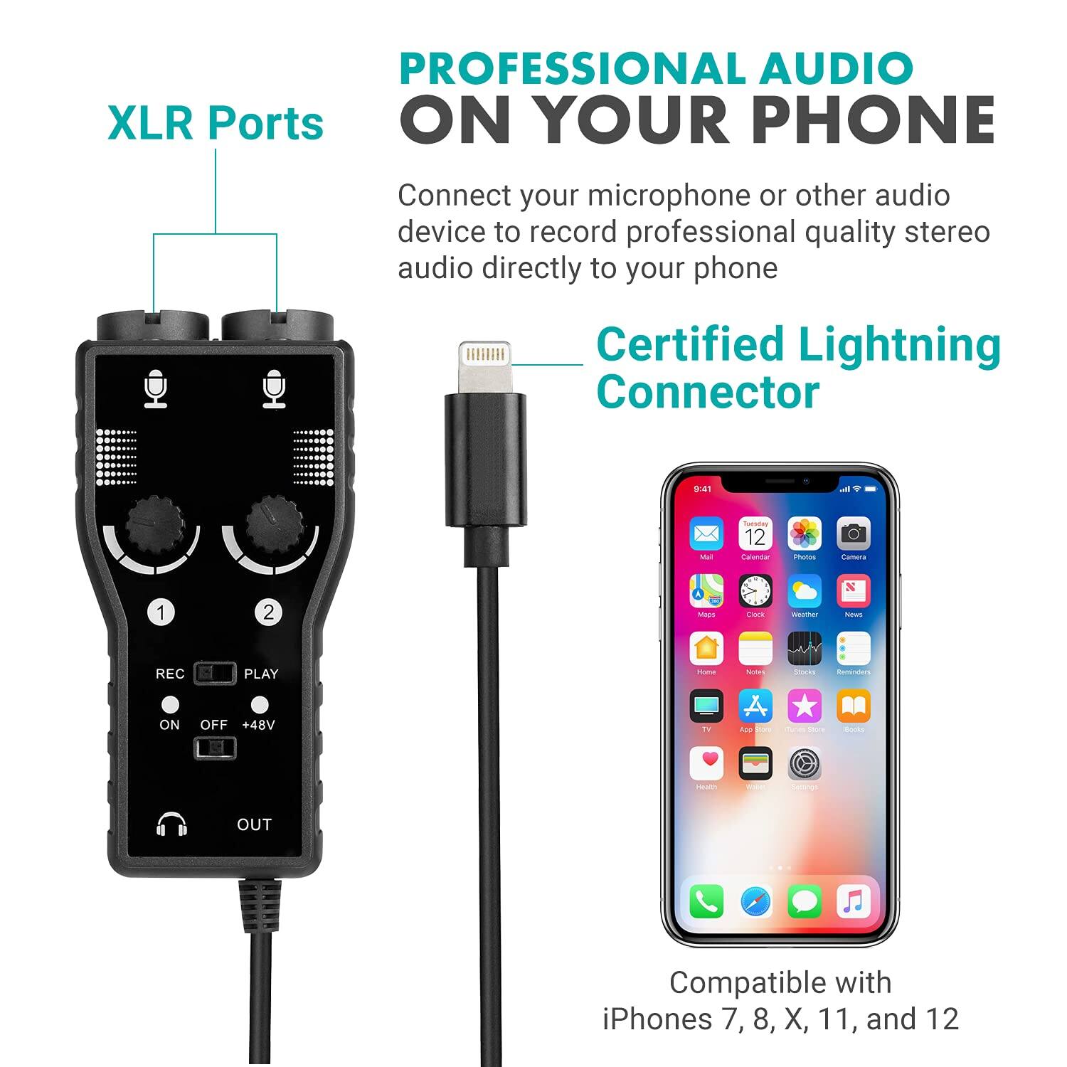 PROFESSIONAL AUDIO ON YOUR PHONE

XLR Ports
Connect your microphone or other audio device to record professional quality stereo audio directly to your phone

Certified Lightning Connector

REC PLAY
ON OFF +48V
OUT

Compatible with iPhones 7, 8, X, 11, and 12