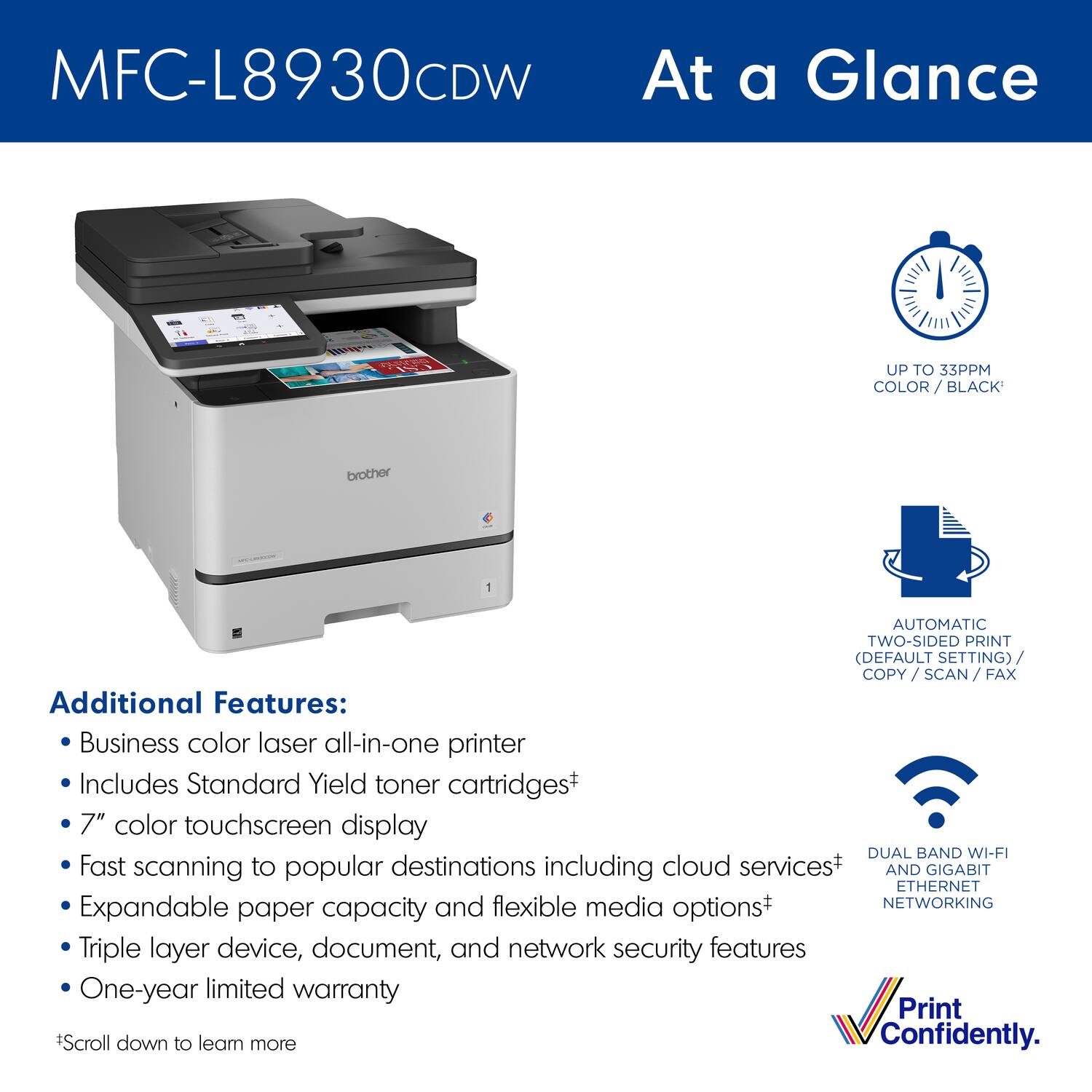 MFC-L8930CDW

At a Glance

UP TO 33PPM COLOR / BLACK*

AUTOMATIC TWO-SIDED PRINT (DEFAULT SETTING) COPY / SCAN / FAX

DUAL BAND WI-FI AND GIGABIT ETHERNET NETWORKING

Additional Features:
- Business color laser all-in-one printer
- Includes Standard Yield toner cartridges*
- 7" color touchscreen display
- Fast scanning to popular destinations including cloud services*
- Expandable paper capacity and flexible media options*
- Triple layer device, document, and network security features
- One-year limited warranty

*Scroll down to learn more

Print Confidently.