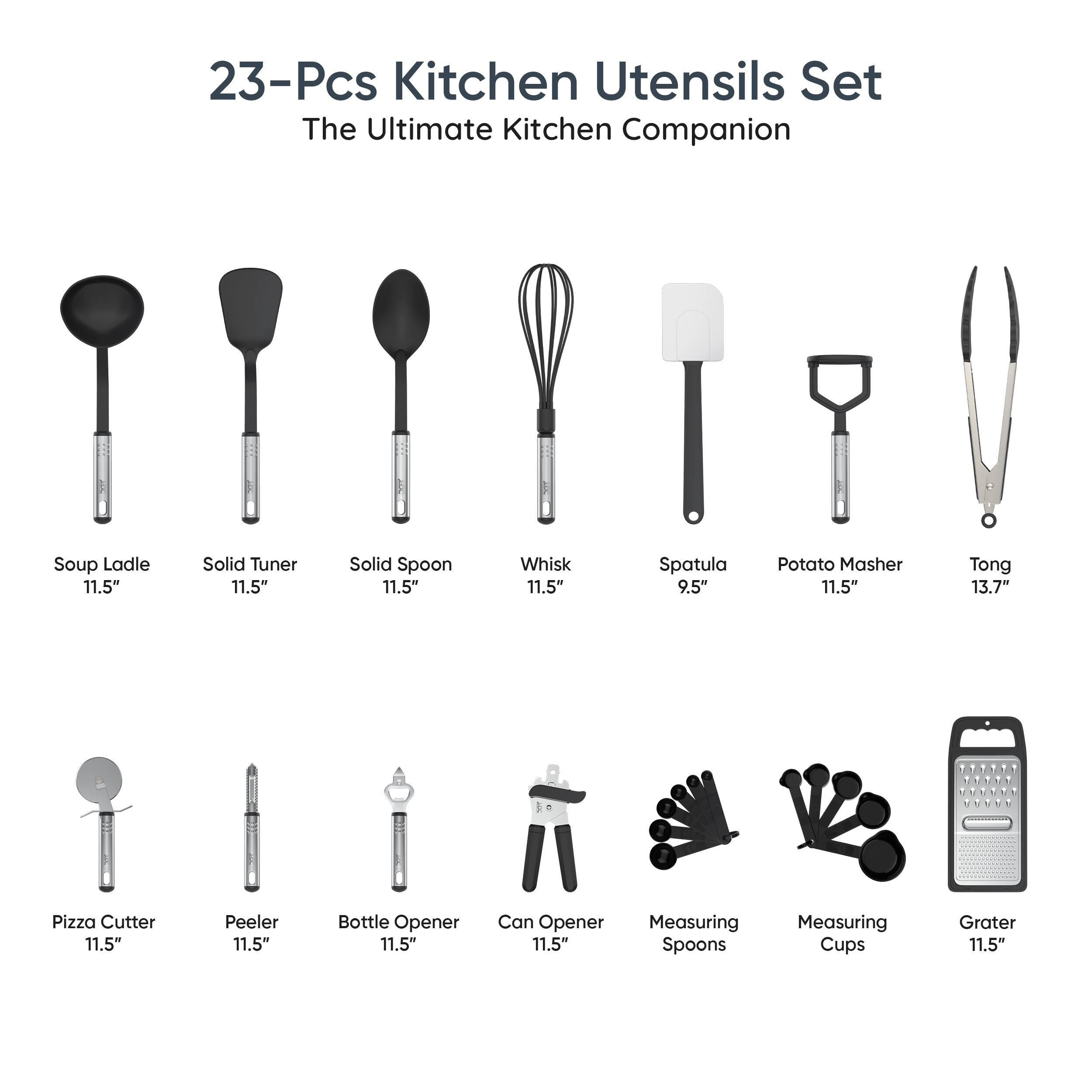 23-Pcs Kitchen Utensils Set  
The Ultimate Kitchen Companion  

- Soup Ladle 11.5"  
- Solid Turner 11.5"  
- Solid Spoon 11.5"  
- Whisk 11.5"  
- Spatula 9.5"  
- Potato Masher 11.5"  
- Tong 13.7"  
- Pizza Cutter 11.5"  
- Peeler 11.5"  
- Bottle Opener 11.5"  
- Can Opener 11.5"  
- Measuring Spoons  
- Measuring Cups  
- Grater 11.5"