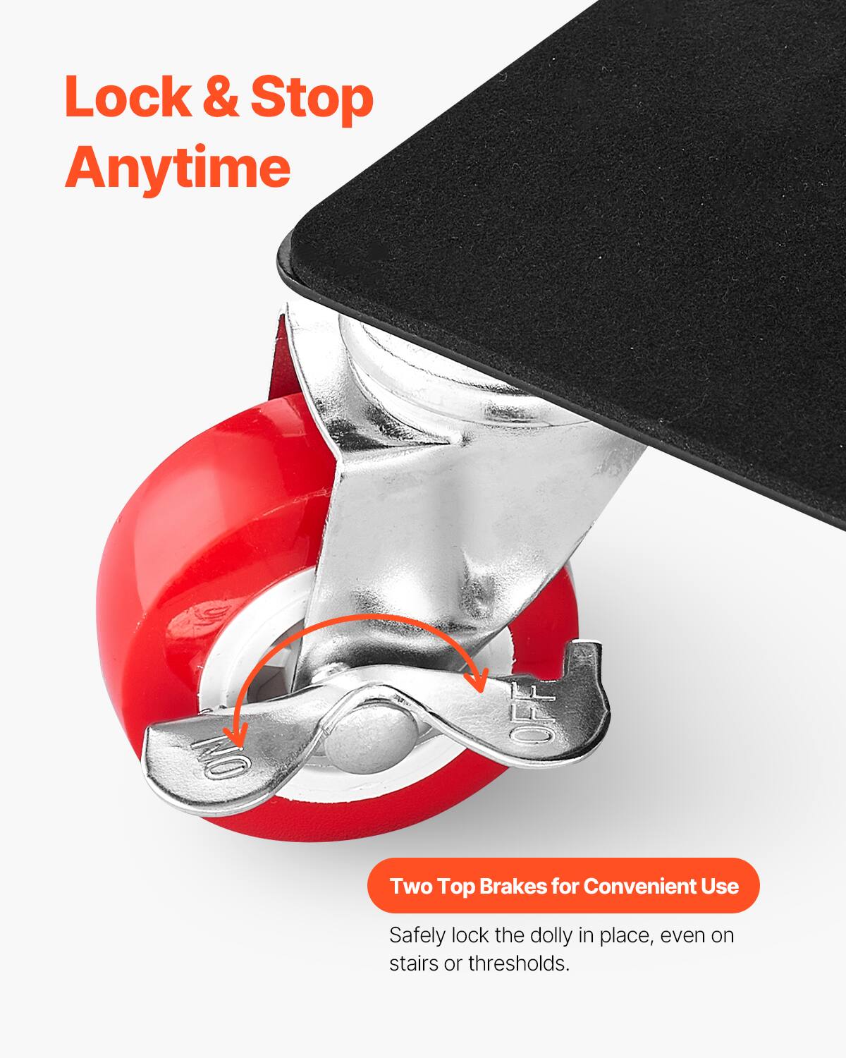 Lock & Stop Anytime

Two Top Brakes for Convenient Use

Safely lock the dolly in place, even on stairs or thresholds.