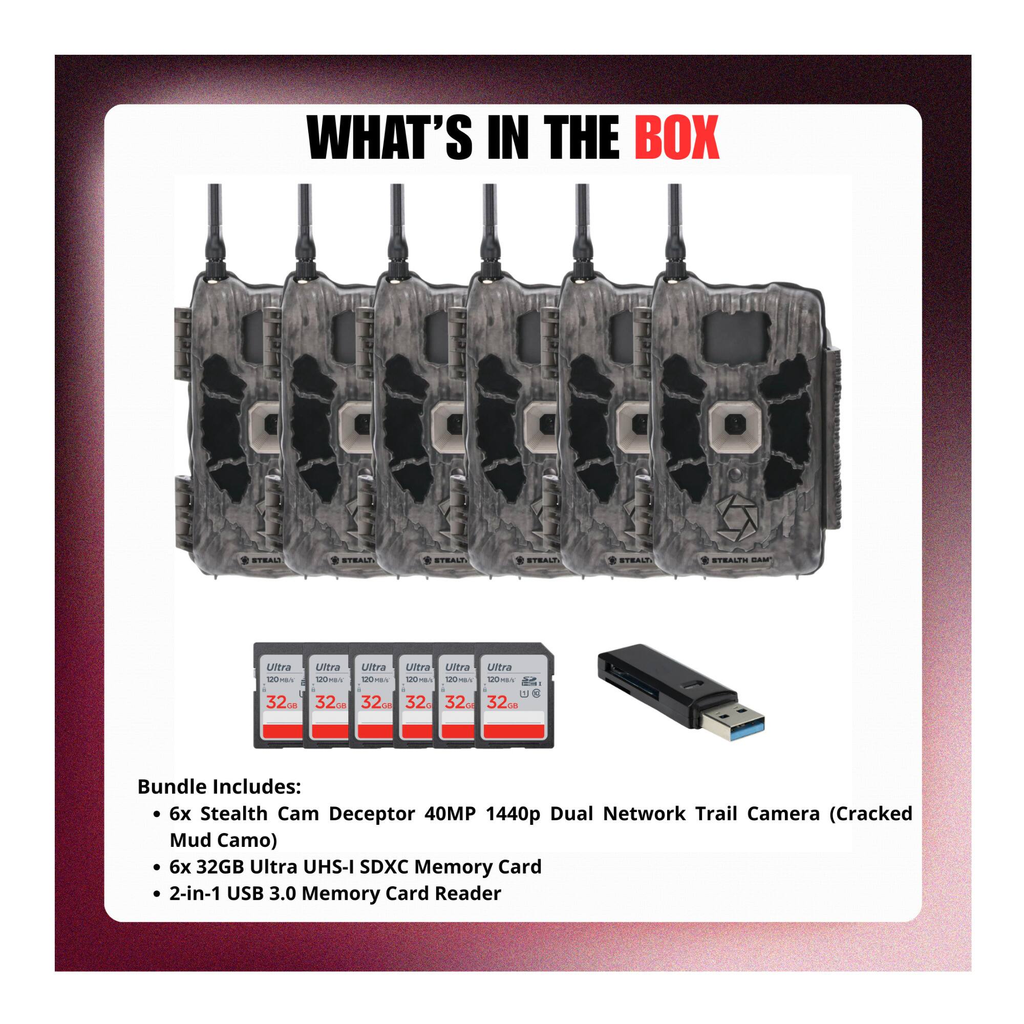 WHAT'S IN THE BOX

Bundle Includes:
- 6x Stealth Cam Deceptor 40MP 1440p Dual Network Trail Camera (Cracked Mud Camo)
- 6x 32GB Ultra UHS-I SDXC Memory Card
- 2-in-1 USB 3.0 Memory Card Reader