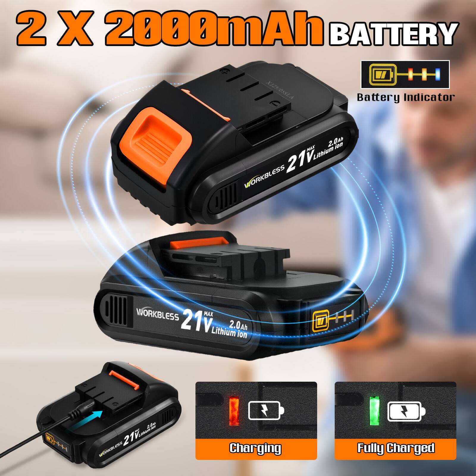 2 X 2000mAh BATTERY  
XJ25/O5SLA  
Battery Indicator  
2.0a  
21V Lithium  
2.0Ah  
WORKBLESS  
WORKBLESS  
MAX 21V  
Lithium  
2.0Ah  
Charging  
Fully Charged