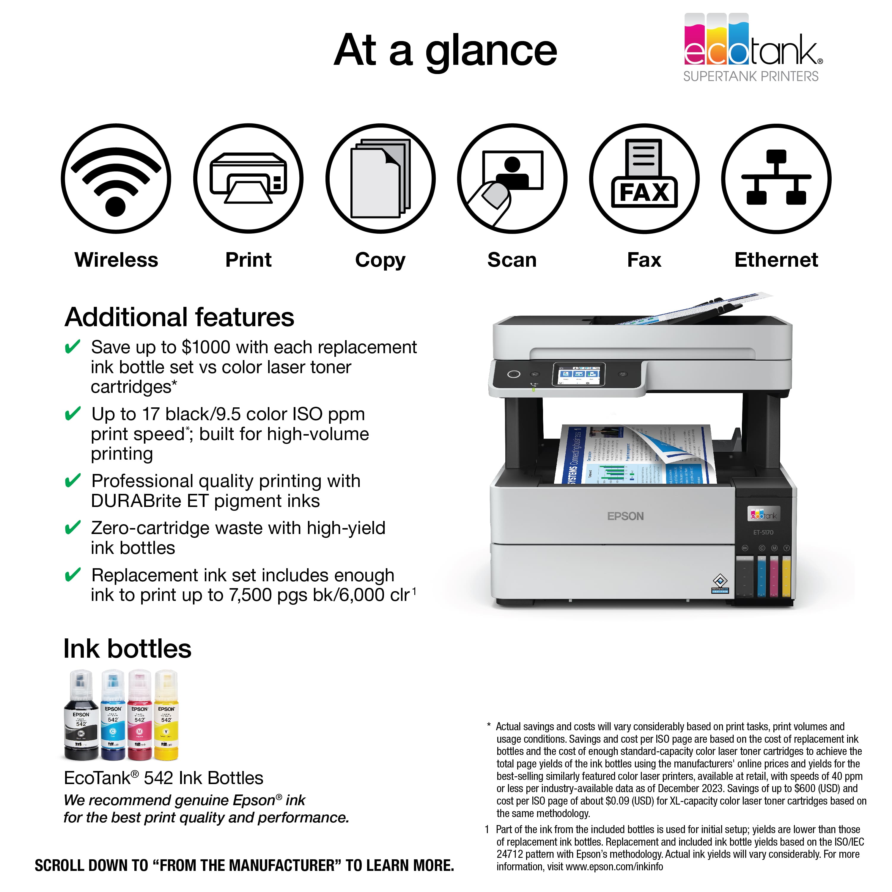 At a glance, EcoTank SuperTank Printers offer a variety of features, such as wireless print, copy, scan, and fax capabilities, as well as Ethernet connectivity. These printers also come with additional features, such as saving up to $1000 with each replacement ink bottle set compared to color laser toner cartridges. They have a print speed of up to 17 pages per minute for black and 9.5 pages per minute for color, making them suitable for high-volume printing. The printers use DURABrite ET pigment inks, which provide professional quality printing with zero-cartridge waste. The replacement ink set includes enough ink to print up to 7,500 pages for black and 6,000 pages for color. EcoTank 542 Ink Bottles are recommended for the best print quality and performance. To learn more, scroll down to "From the manufacturer." Actual savings and costs may vary significantly based on print tasks, print volumes, and usage conditions. Savings and costs are based on the cost of replacement bottles compared to the cost of enough standard-capacity color laser toner cartridges to achieve the total page yields of the bottles, using manufacturers' online prices for similarly featured color laser printers.