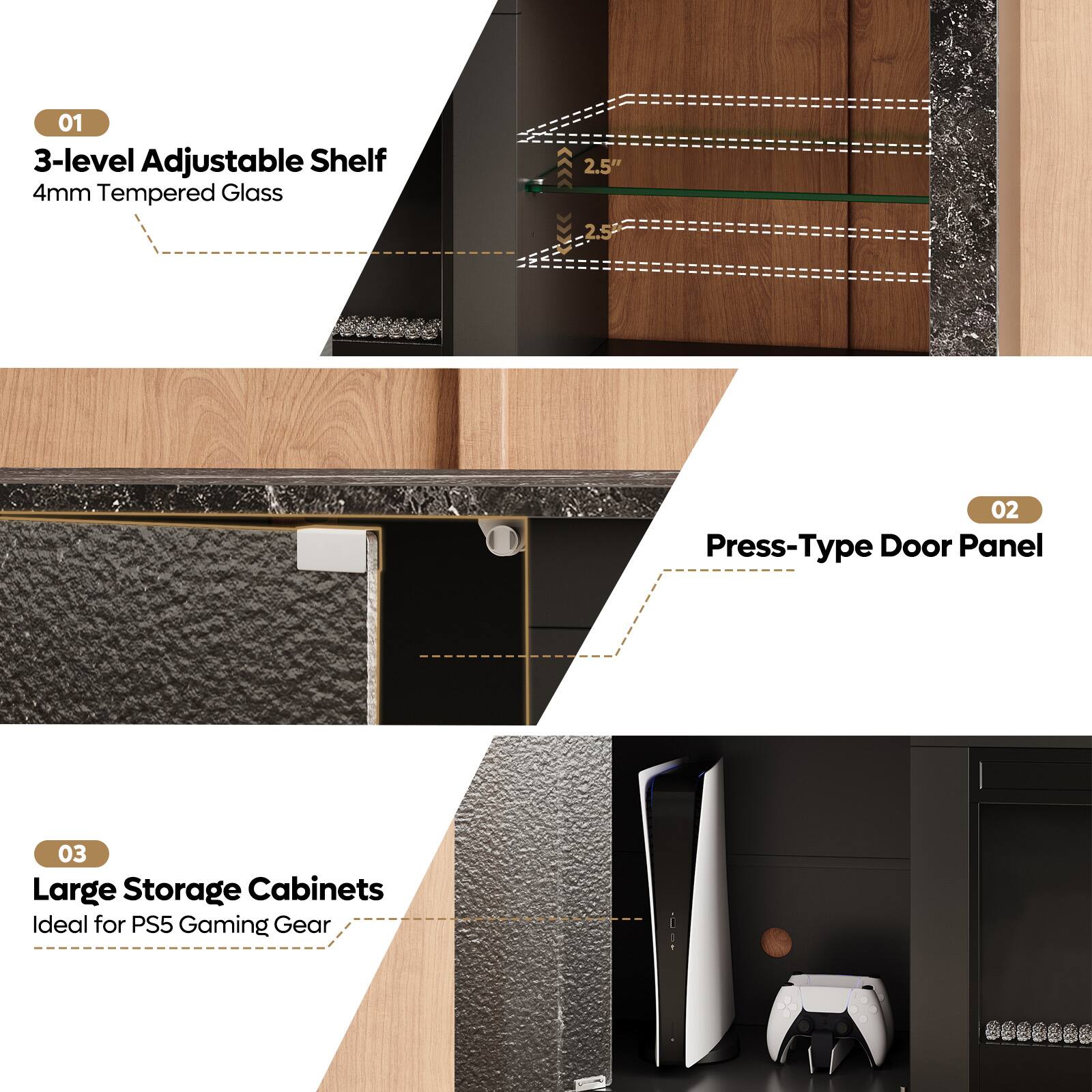 01  
3-level Adjustable Shelf  
4mm Tempered Glass  

02  
Press-Type Door Panel  

03  
Large Storage Cabinets  
Ideal for PS5 Gaming Gear