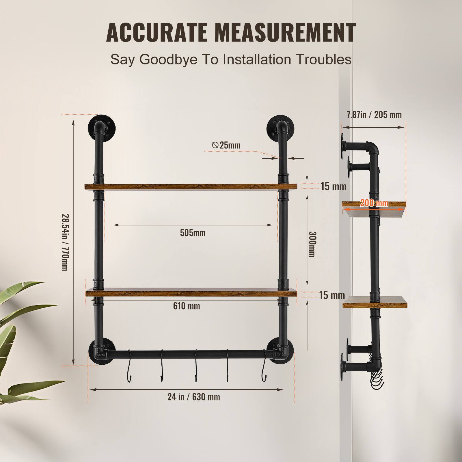 ACCURATE MEASUREMENT  
Say Goodbye To Installation Troubles  

- 7.87in / 205 mm  
- 25mm  
- 28.54in / 770mm  
- 505mm  
- 610 mm  
- 15 mm  
- 300mm  
- 15 mm  
- 200 mm  
- 24 in / 630 mm