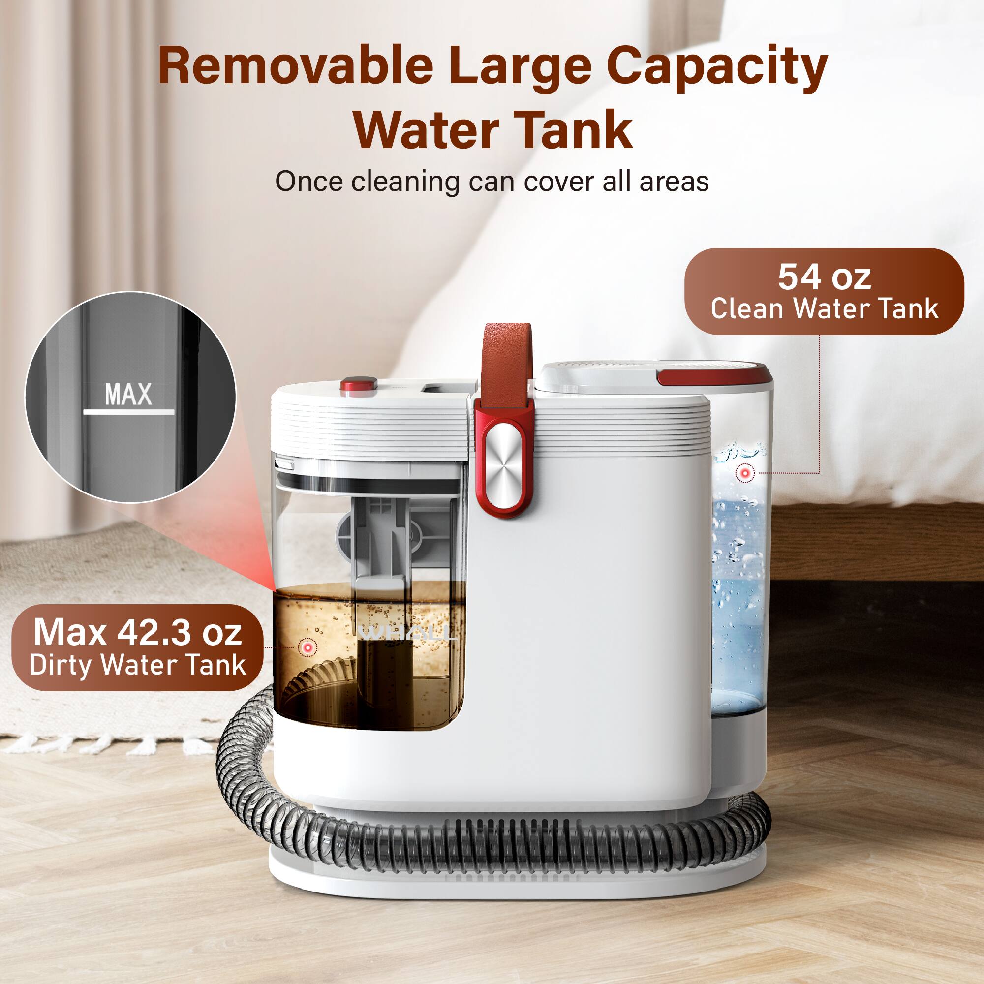 Removable Large Capacity Water Tank  
Once cleaning can cover all areas  

54 oz  
Clean Water Tank  

Max 42.3 oz  
Dirty Water Tank
