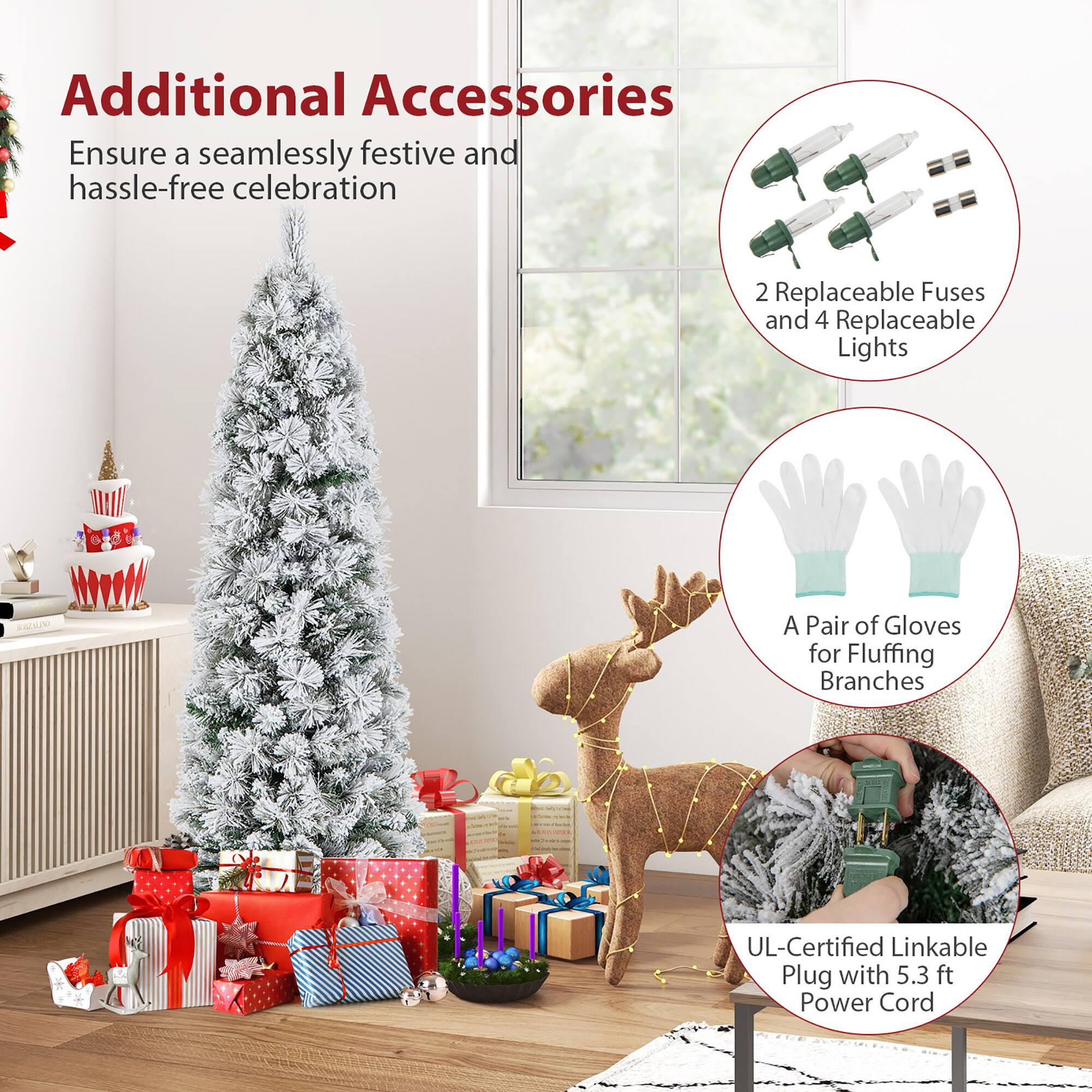 Additional Accessories  
Ensure a seamlessly festive and hassle-free celebration  

2 Replaceable Fuses and 4 Replaceable Lights  

A Pair of Gloves for Fluffing Branches  

UL-Certified Linkable Plug with 5.3 ft Power Cord