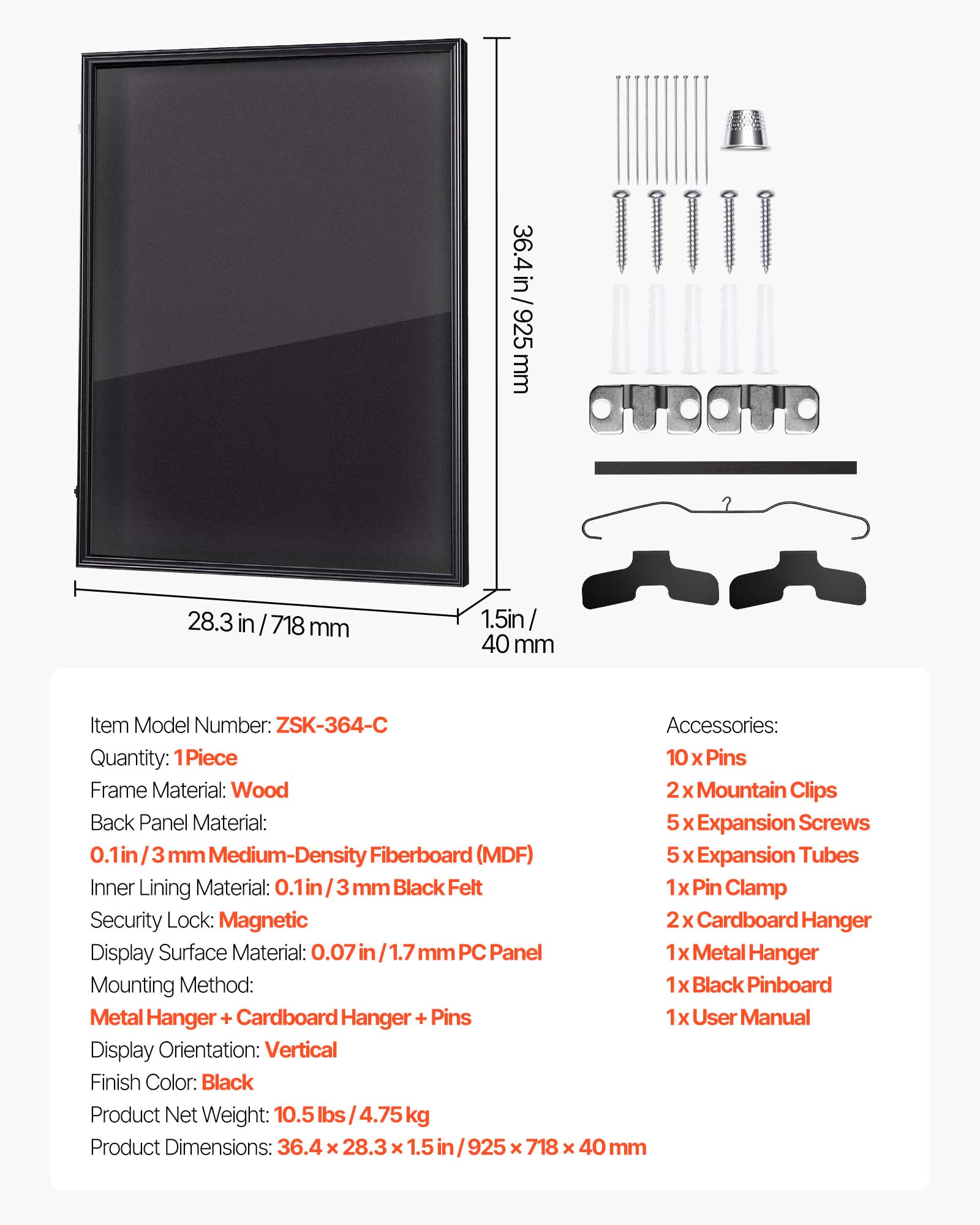 36.4 in/925mm  
28.3 in/718mm  
1.5in/40mm  

Item Model Number: ZSK-364-C  
Quantity: 1 Piece  
Frame Material: Wood  
Back Panel Material: 0.1in/3mm Medium-Density Fiberboard (MDF)  
Inner Lining Material: 0.1in/3mm Black Felt  
Security Lock: Magnetic  
Display Surface Material: 0.07in/1.7mm PC Panel  
Mounting Method: Metal Hanger + Cardboard Hanger + Pins  
Display Orientation: Vertical  
Finish Color: Black  
Product Net Weight: 10.5 lbs/4.75kg  
Product Dimensions: 36.4 x 28.3 x 1.5in/925 x 718 x 40mm  

Accessories:  
10 x Pins  
2 x Mountain Clips  
5 x Expansion Screws  
5 x Expansion Tubes  
1 x Pin Clamp  
2 x Cardboard Hanger  
1 x Metal Hanger  
1 x Black Pinboard  
1 x User Manual