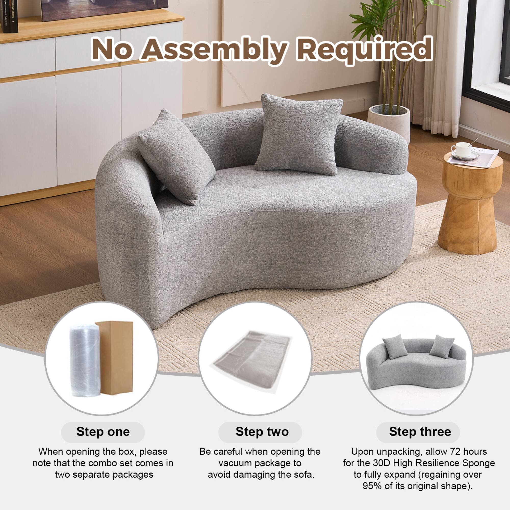 No Assembly Required

Step one  
When opening the box, please note that the combo set comes in two separate packages

Step two  
Be careful when opening the vacuum package to avoid damaging the sofa

Step three  
Upon unpacking, allow 72 hours for the 30D High Resilience Sponge to fully expand (regaining over 95% of its original shape)