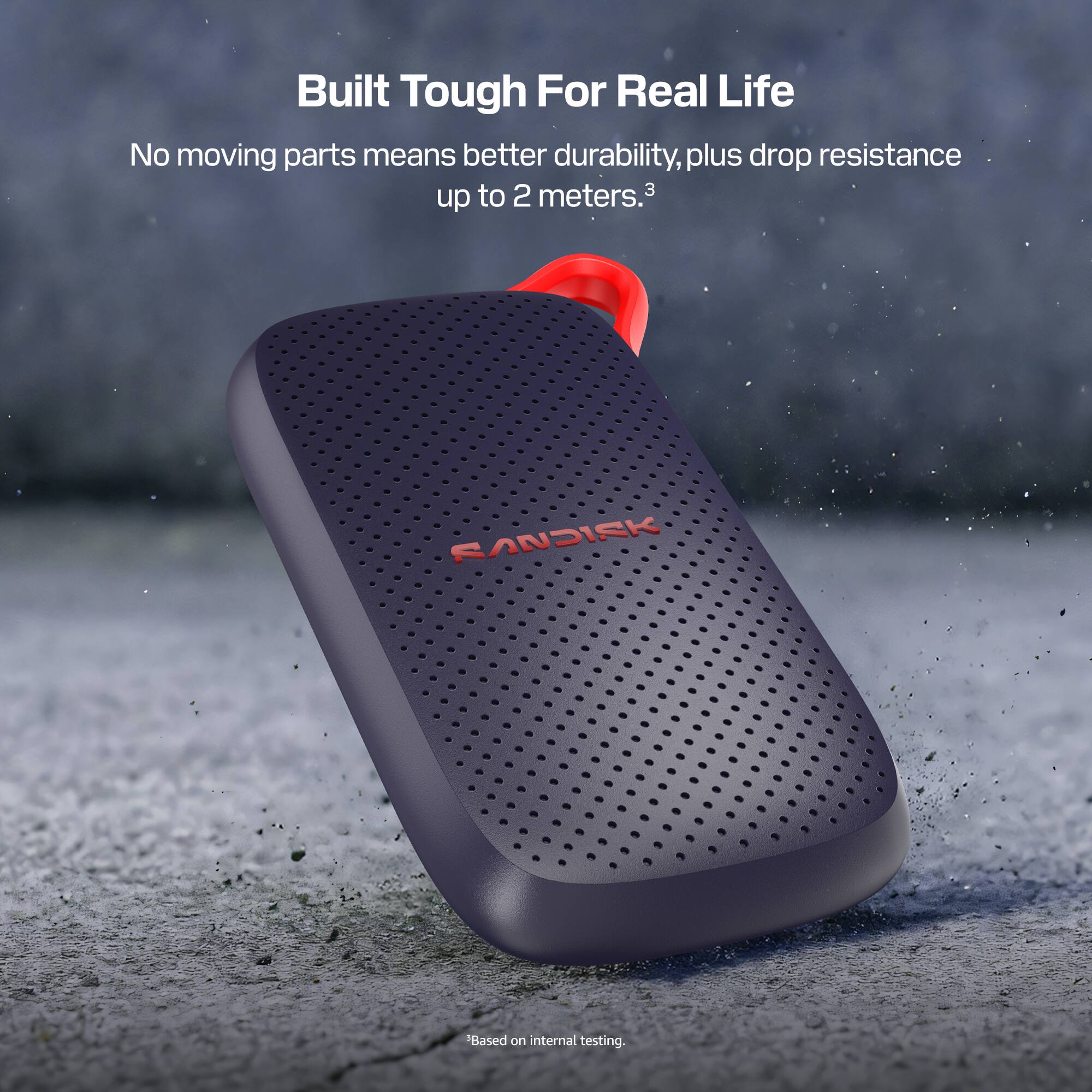 Built Tough For Real Life  
No moving parts means better durability, plus drop resistance up to 2 meters.3  
SANDISK  
Based on internal testing.