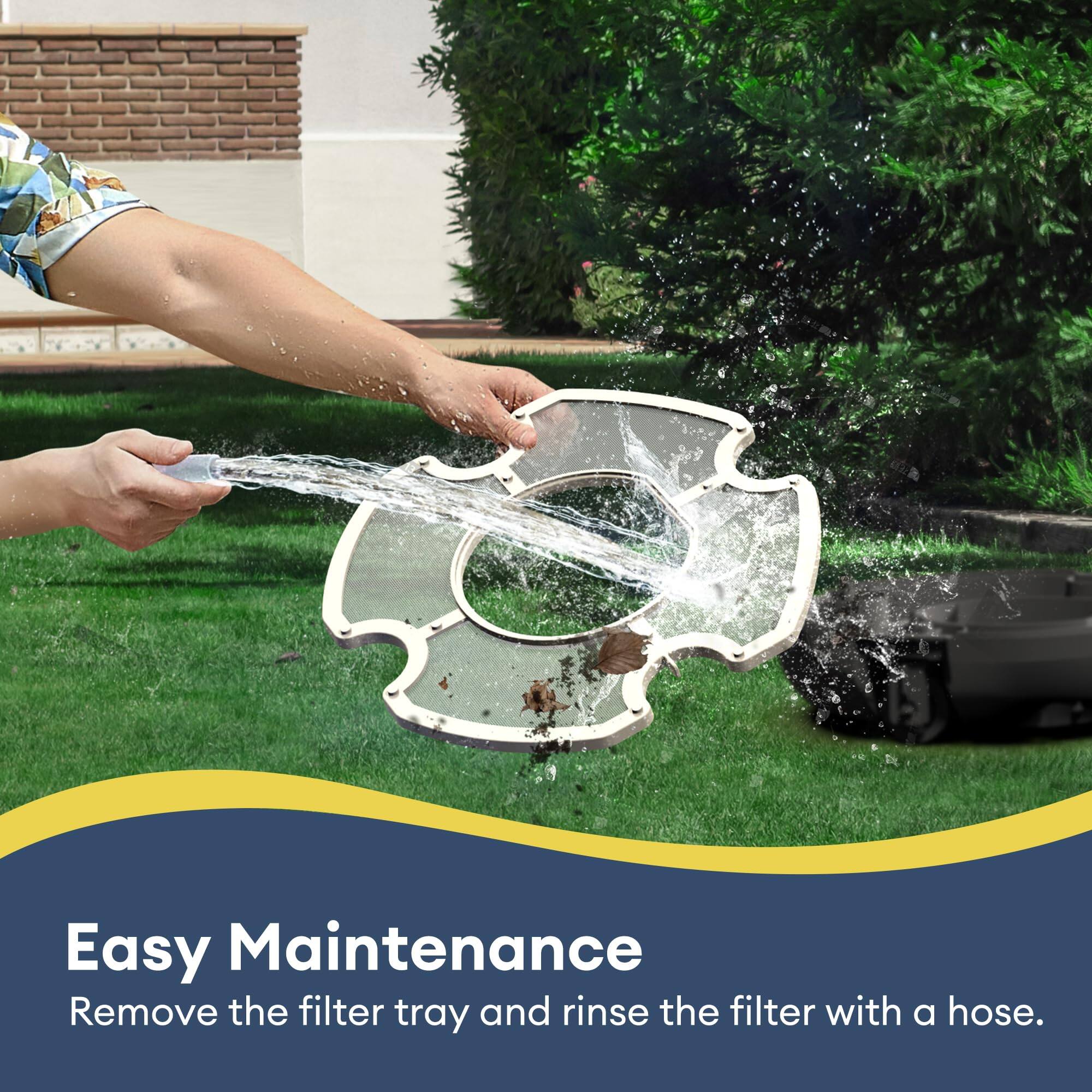 Easy Maintenance  
Remove the filter tray and rinse the filter with a hose.