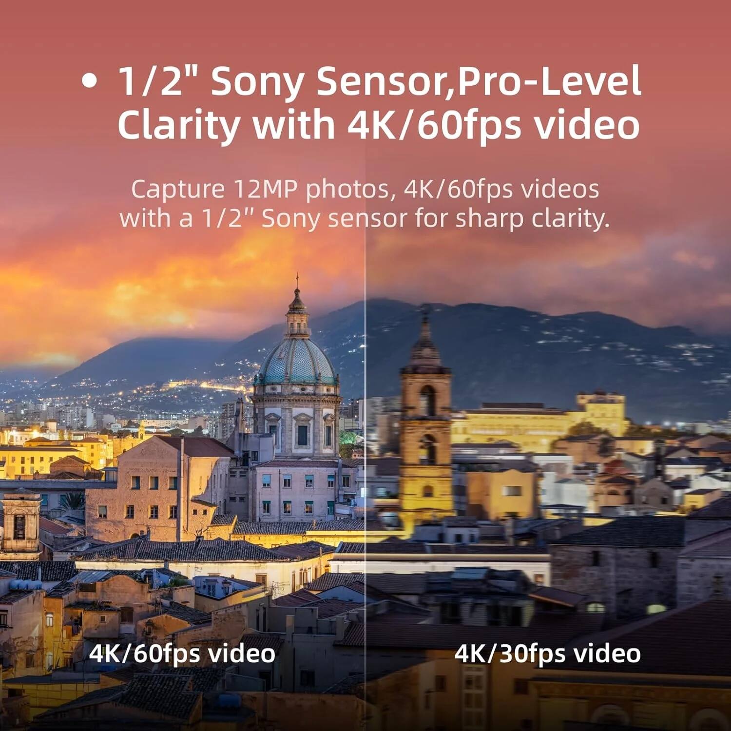 1/2" Sony Sensor, Pro-Level Clarity with 4K/60fps video

Capture 12MP photos, 4K/60fps videos with a 1/2" Sony sensor for sharp clarity.

4K/60fps video
4K/30fps video
