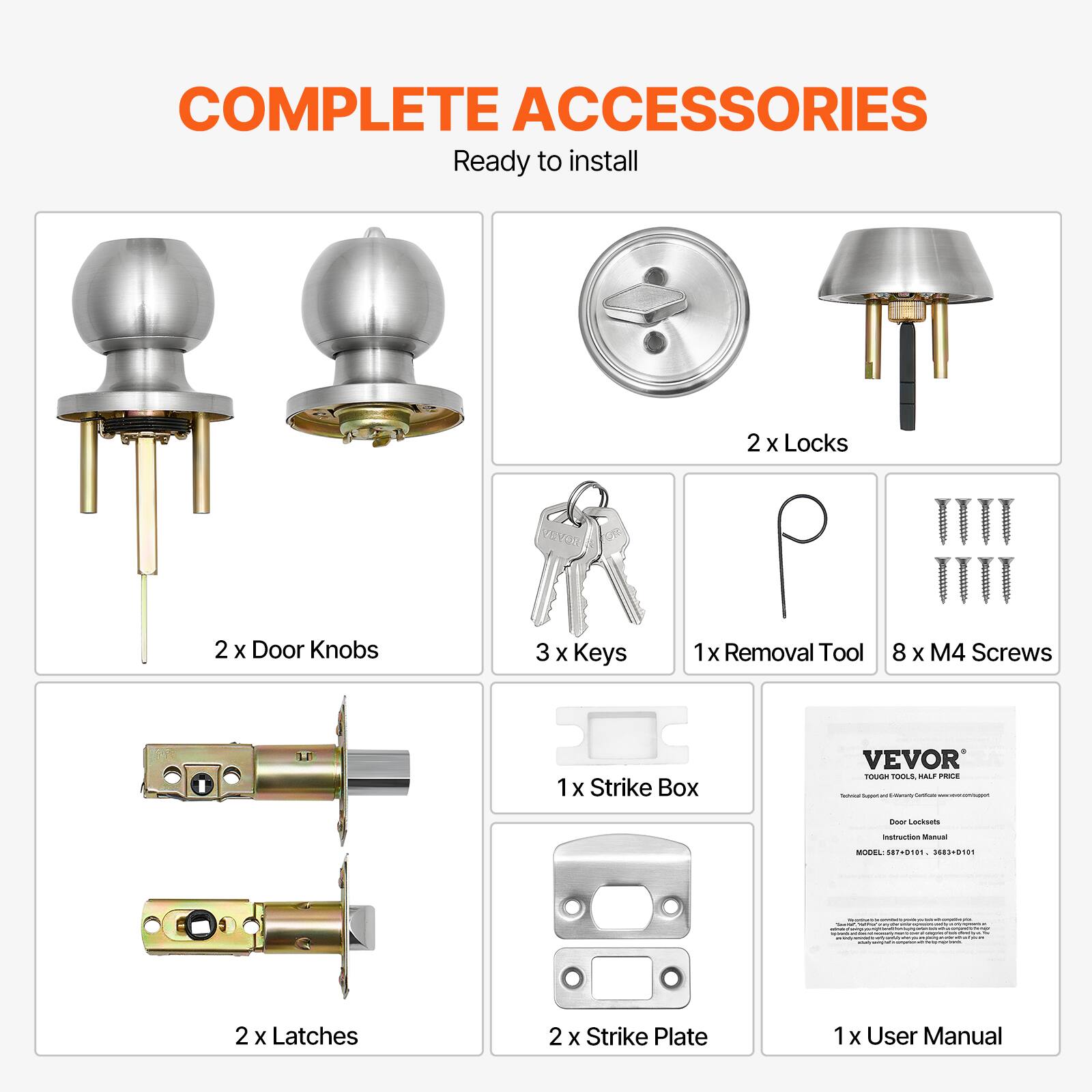 COMPLETE ACCESSORIES
Ready to install
2 x Locks
2 x Door Knobs
3 x Keys
1 x Removal Tool
8 x M4 Screws
1 x Strike Box
VEVOR
2 x Latches
2 x Strike Plate
1 x User Manual