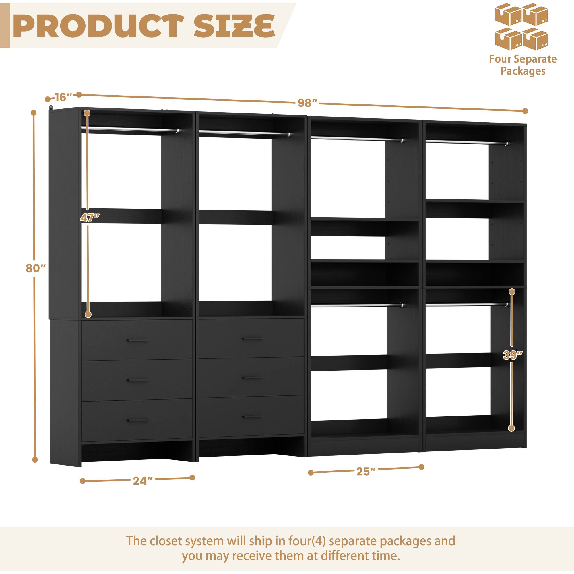 PRODUCT SIZE

Four Separate Packages

16" 98" 47" 80" 39" 24" 25"

The closet system will ship in four(4) separate packages and you may receive them at different time.