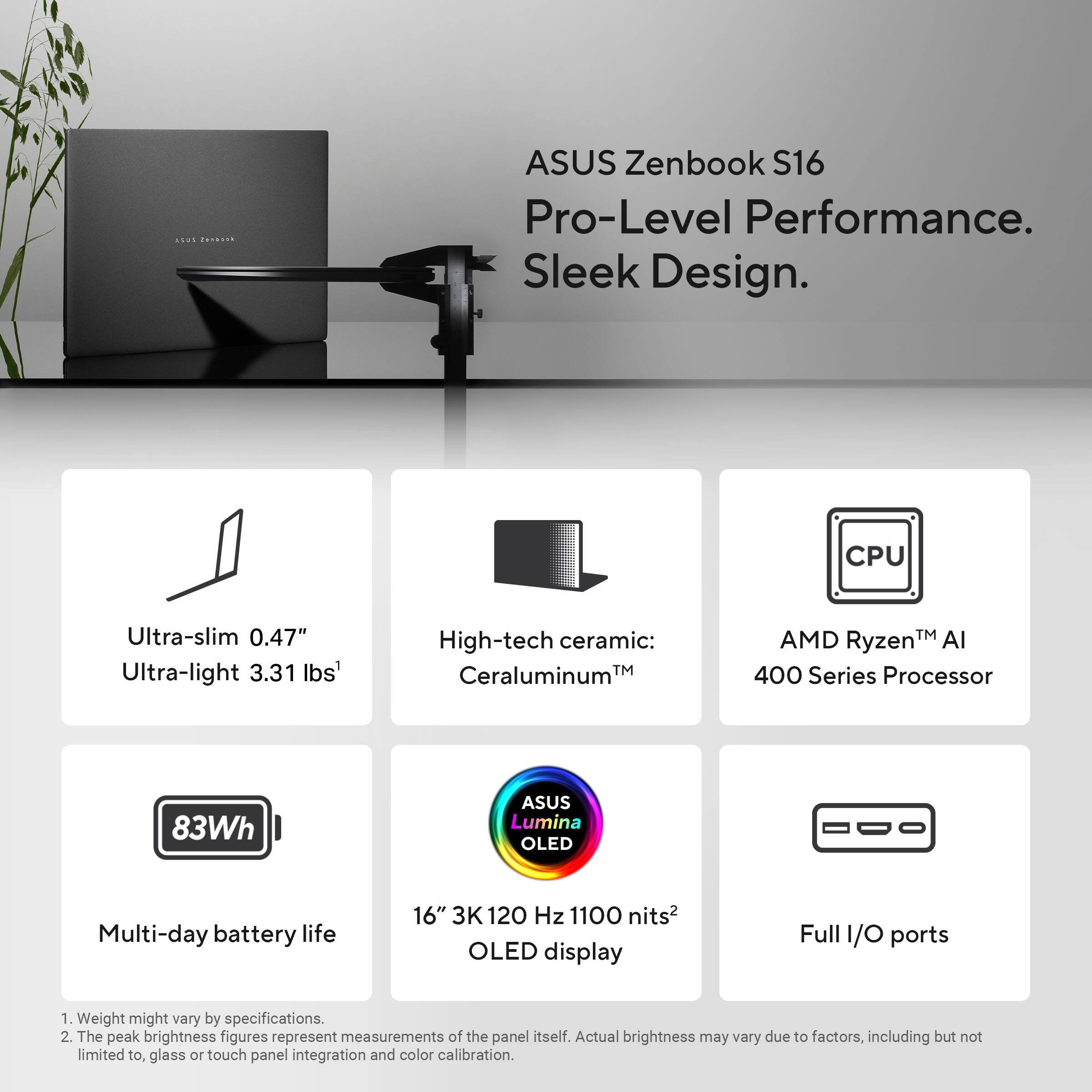 ASUS Zenbook S16  
Pro-Level Performance. Sleek Design.

- Ultra-slim 0.47"
- Ultra-light 3.31 lbs¹
- High-tech ceramic: Ceraluminum™
- AMD Ryzen™ AI 400 Series Processor
- 83Wh Multi-day battery life
- 16" 3K 120 Hz 1100 nits² OLED display
- Full I/O ports

¹ Weight might vary by specifications.  
² The peak brightness figures represent measurements of the panel itself. Actual brightness may vary due to factors, including but not limited to, glass or touch panel integration and color calibration.