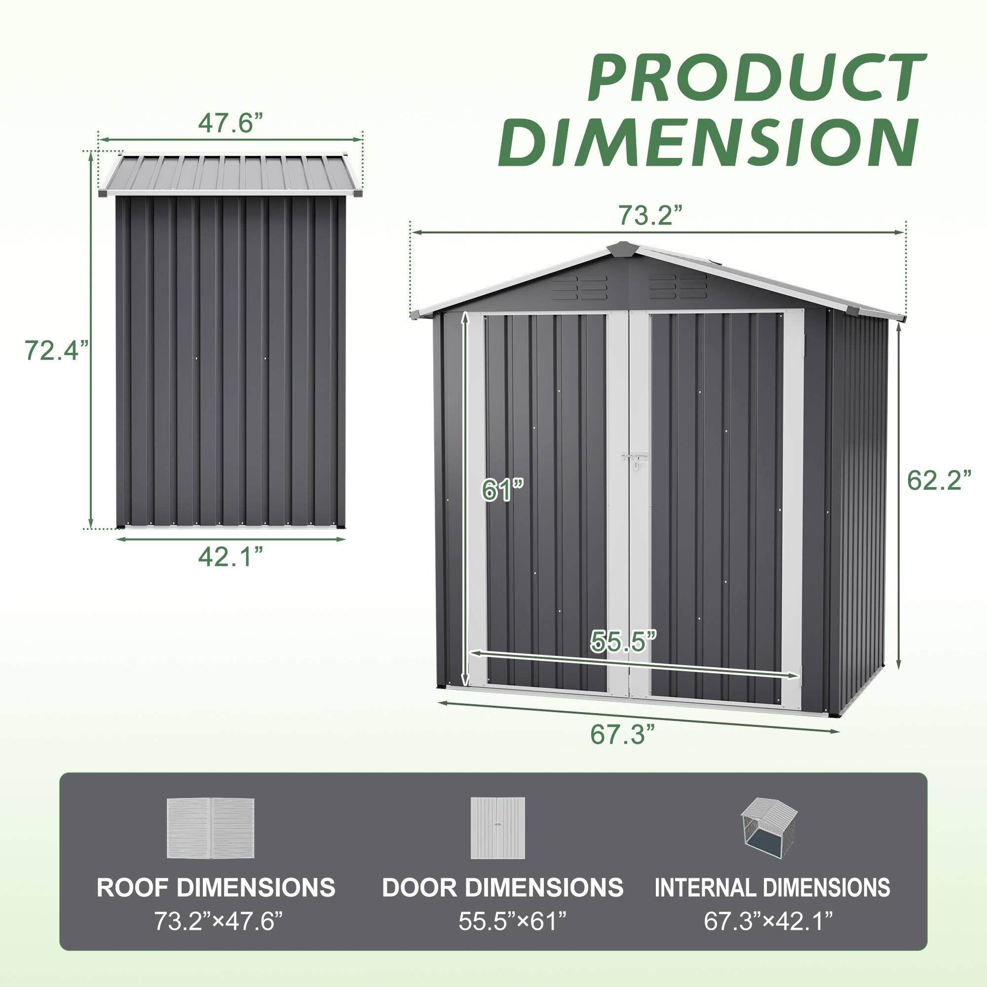 Sure, here is the corrected and grouped text from the image:

---

**PRODUCT DIMENSION**

- **ROOF DIMENSIONS:** 73.2" x 47.6"
- **DOOR DIMENSIONS:** 55.5" x 61"
- **INTERNAL DIMENSIONS:** 67.3" x 42.1"

---

**Dimensions:**

- **Height:** 72.4"
- **Width:** 47.6"
- **Depth:** 42.1"
- **Roof Width:** 73.2"
- **Roof Height:** 62.2"
- **Door Height:** 67.3"
- **Door Width:** 55.5"

---