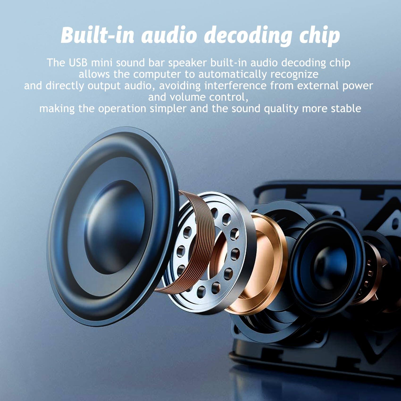 Built-in audio decoding chip

The USB mini sound bar speaker built-in audio decoding chip allows the computer to automatically recognize and directly output audio, avoiding interference from external power and volume control, making the operation simpler and the sound quality more stable.