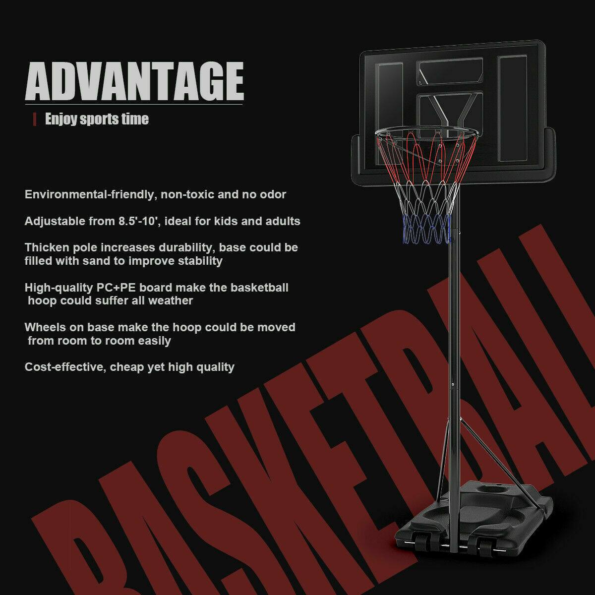 **ADVANTAGE**  
Enjoy sports time

- Environmental-friendly, non-toxic and no odor
- Adjustable from 8.5'-10', ideal for kids and adults
- Thickened pole increases durability, base could be filled with sand to improve stability
- High-quality PC+PE board makes the basketball hoop could suffer all weather
- Wheels on base make the hoop could be moved from room to room easily
- Cost-effective, cheap yet high quality