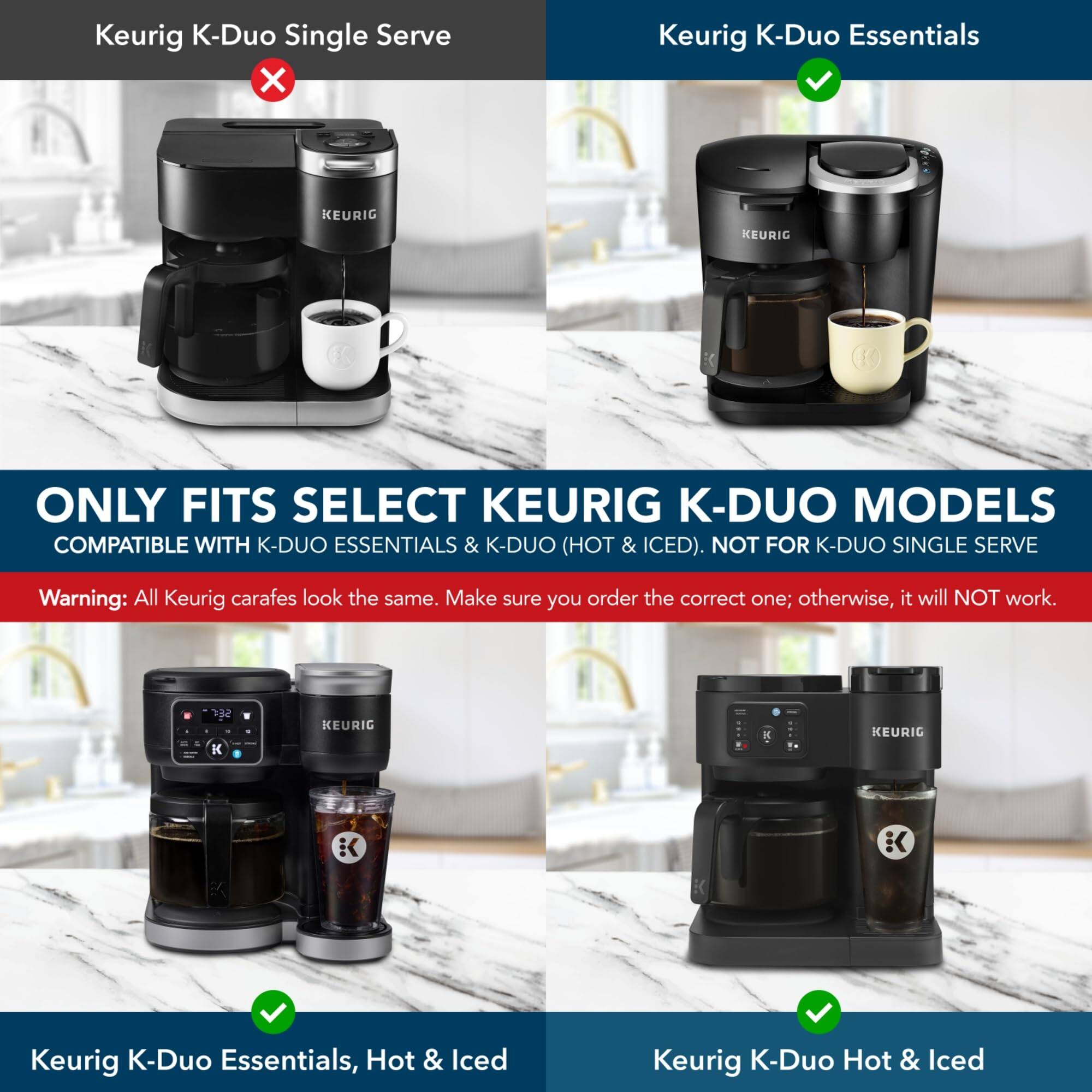 Keurig K-Duo Single Serve  
Keurig K-Duo Essentials  
KEURIG  
KEURIG ONLY FITS SELECT KEURIG K-DUO MODELS COMPATIBLE WITH K-DUO ESSENTIALS & K-DUO (HOT & ICED). NOT FOR K-DUO SINGLE SERVE  
Warning: All Keurig carafes look the same. Make sure you order the correct one; otherwise, it will NOT work.  
142 K KEURIC K KEURIG K K  
Keurig K-Duo Essentials, Hot & Iced  
Keurig K-Duo Hot & Iced  

ONLY FITS SELECT KEURIG K-DUO MODELS  
COMPATIBLE WITH K-DUO ESSENTIALS & K-DUO (HOT & ICED). NOT FOR K-DUO SINGLE SERVE  
Warning: All Keurig carafes look the same. Make sure you order the correct one; otherwise, it will NOT work.  
Keurig K-Duo Essentials, Hot & Iced  
Keurig K-Duo Hot & Iced