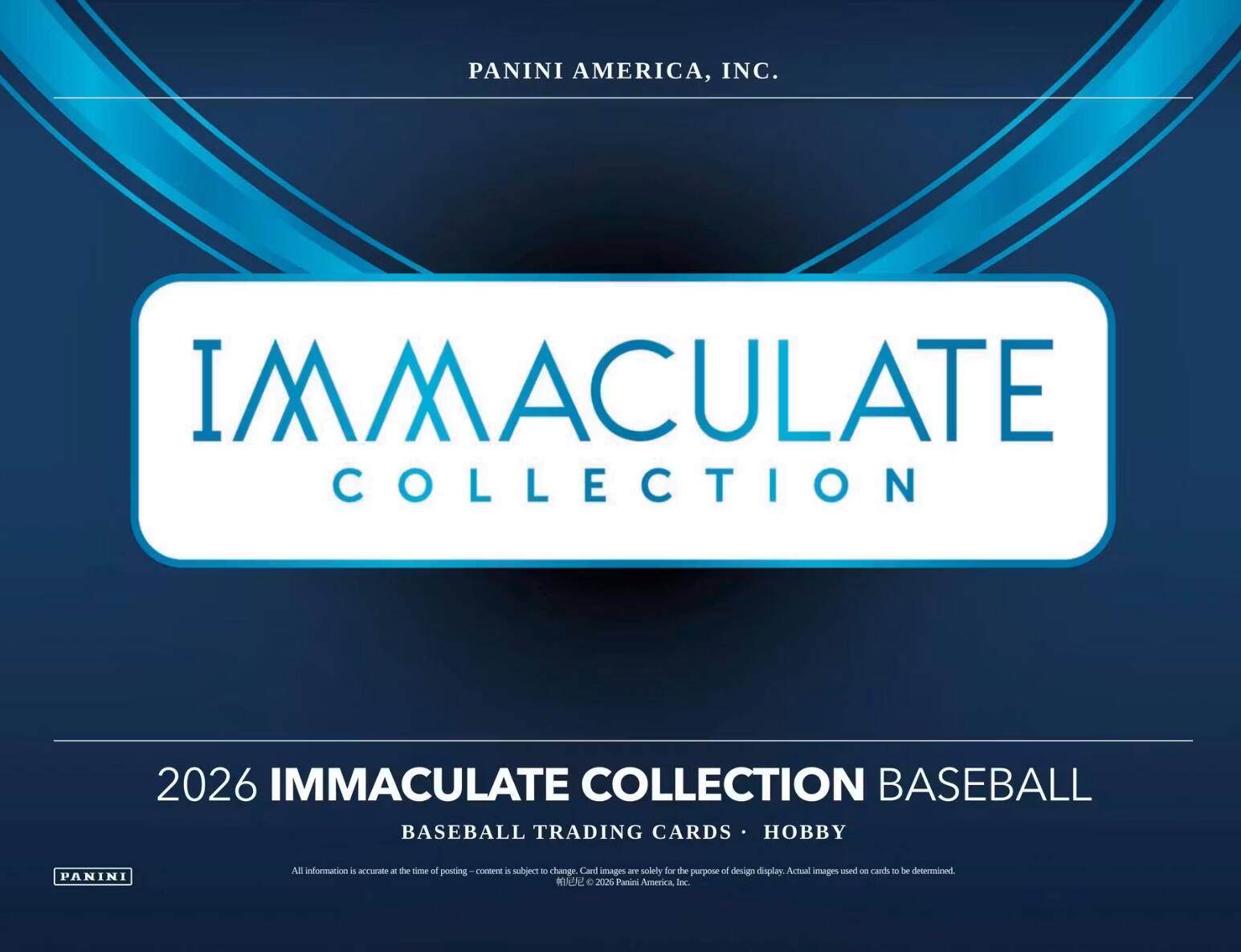 PANINI AMERICA, INC.  
IMMACULATE COLLECTION  
2026 IMMACULATE COLLECTION BASEBALL  
BASEBALL TRADING CARDS • HOBBY  

All information is accurate at the time of posting - content is subject to change. Card images are solely for the purpose of design display. Actual images used on cards to be determined.  
© 2026 Panini America, Inc.