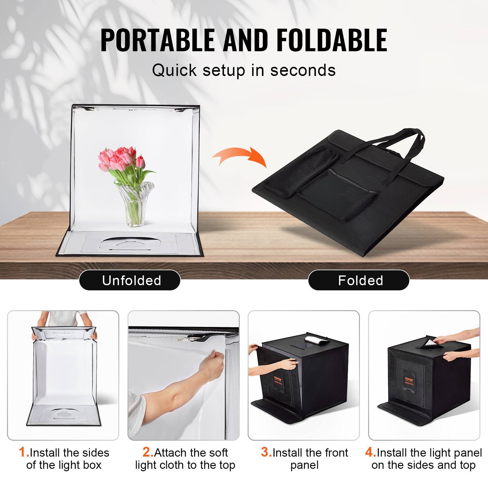 PORTABLE AND FOLDABLE  
Quick setup in seconds  

Unfolded  
1. Install the sides of the light box  
2. Attach the soft light cloth to the top  
3. Install the front panel  
4. Install the light panel on the sides and top  

Folded