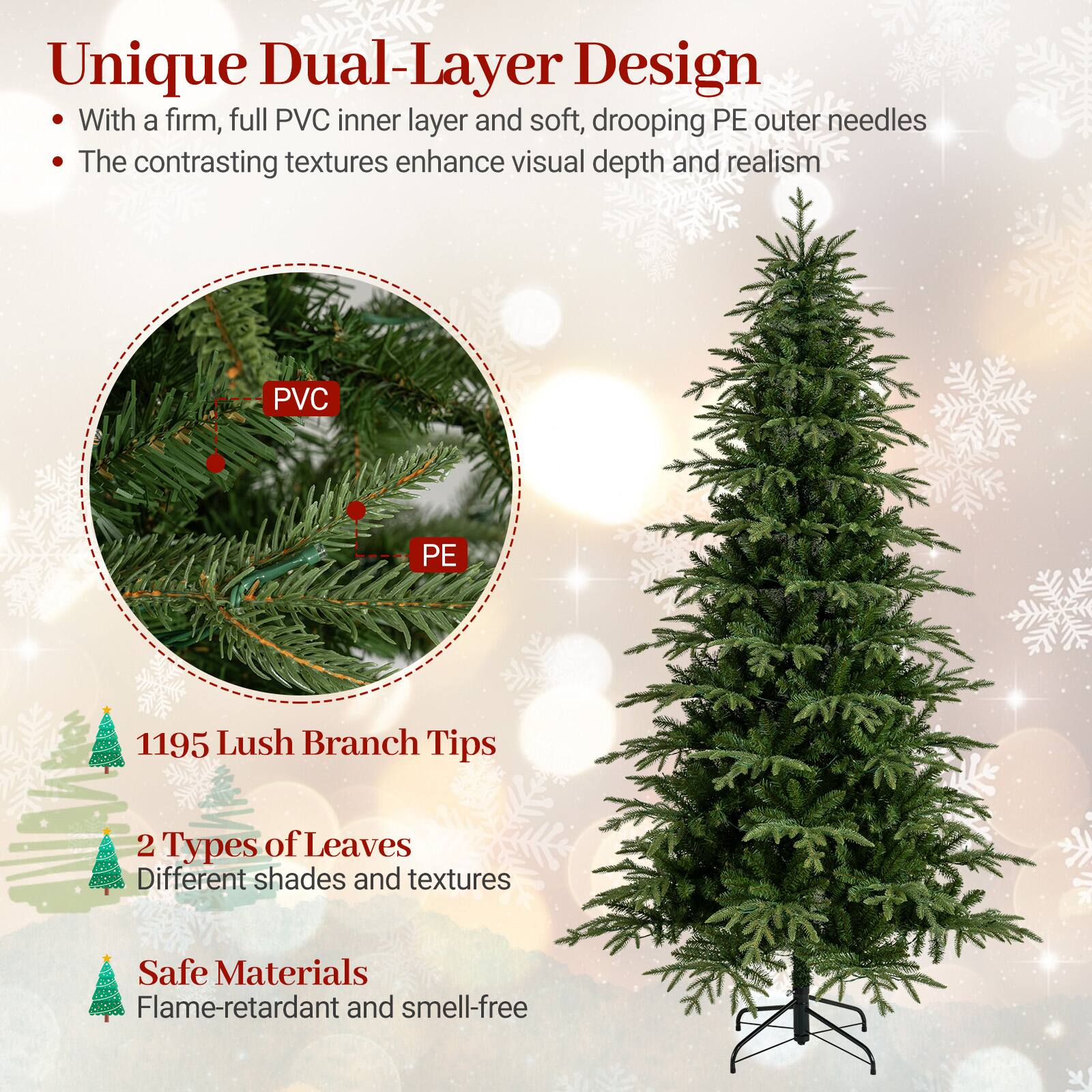 Unique Dual-Layer Design  
- With a firm, full PVC inner layer and soft, drooping PE outer needles  
- The contrasting textures enhance visual depth and realism  

PVC  
PE  

1195 Lush Branch Tips  
2 Types of Leaves  
Different shades and textures  

Safe Materials  
Flame-retardant and smell-free