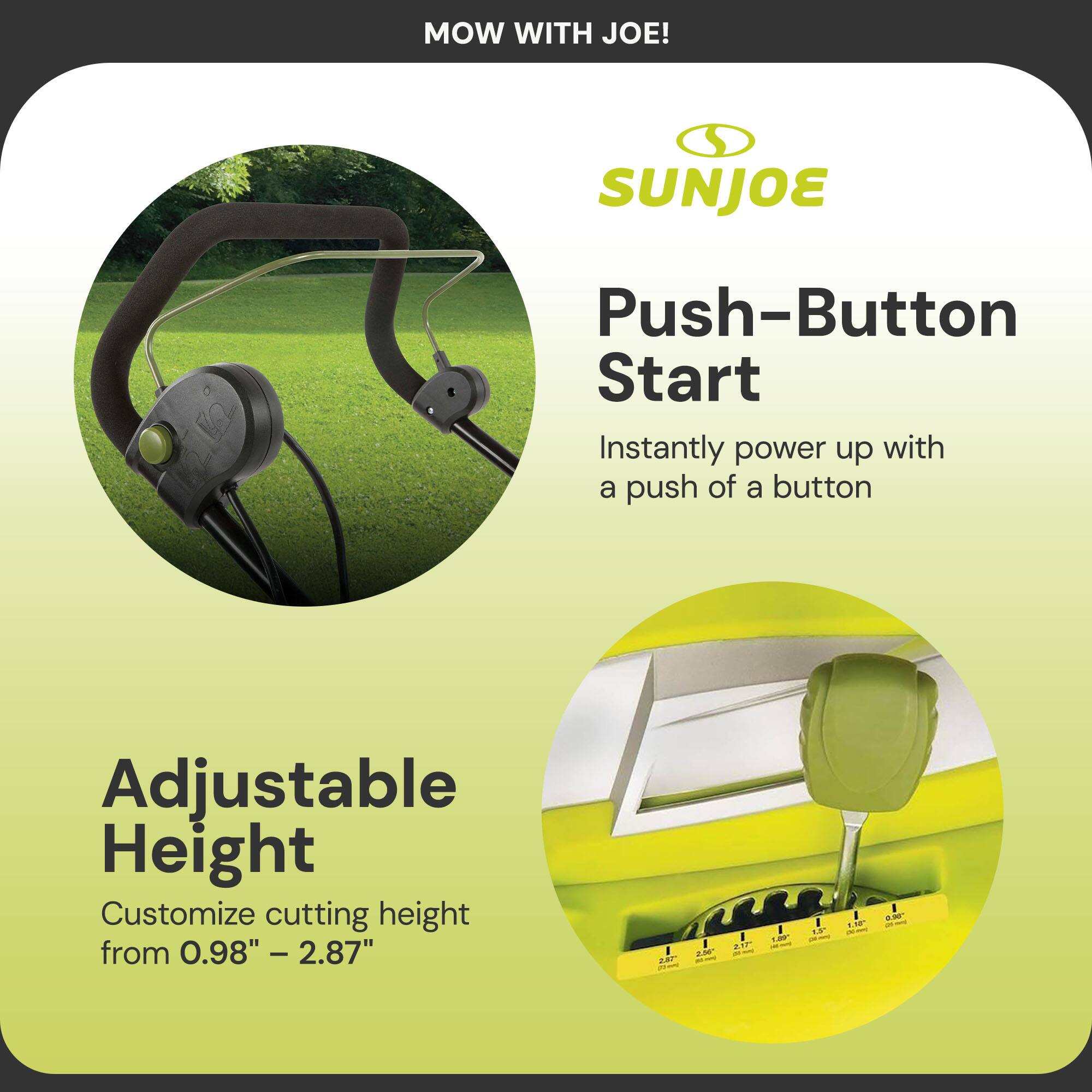 MOW WITH JOE!

SUNJOE

Push-Button Start  
Instantly power up with a push of a button

Adjustable Height  
Customize cutting height from 0.98" – 2.87"