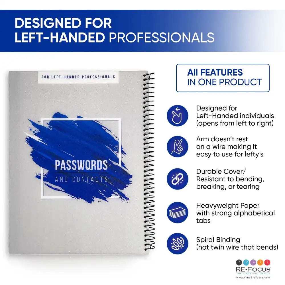 DESIGNED FOR LEFT-HANDED PROFESSIONALS

FOR LEFT-HANDED PROFESSIONALS

ALL FEATURES IN ONE PRODUCT

Designed for Left-Handed individuals (opens from left to right)

PASSWORDS AND CONTACTS

Arm doesn't rest on a wire making it easy to use for lefty's

Durable Cover/ Resistant to bending, breaking, or tearing

Heavyweight Paper with strong alphabetical tabs

Spiral Binding (not twin wire that bends)

RE-FOCUS

THE CREATIVE OFFICE

www.time2refocus.com