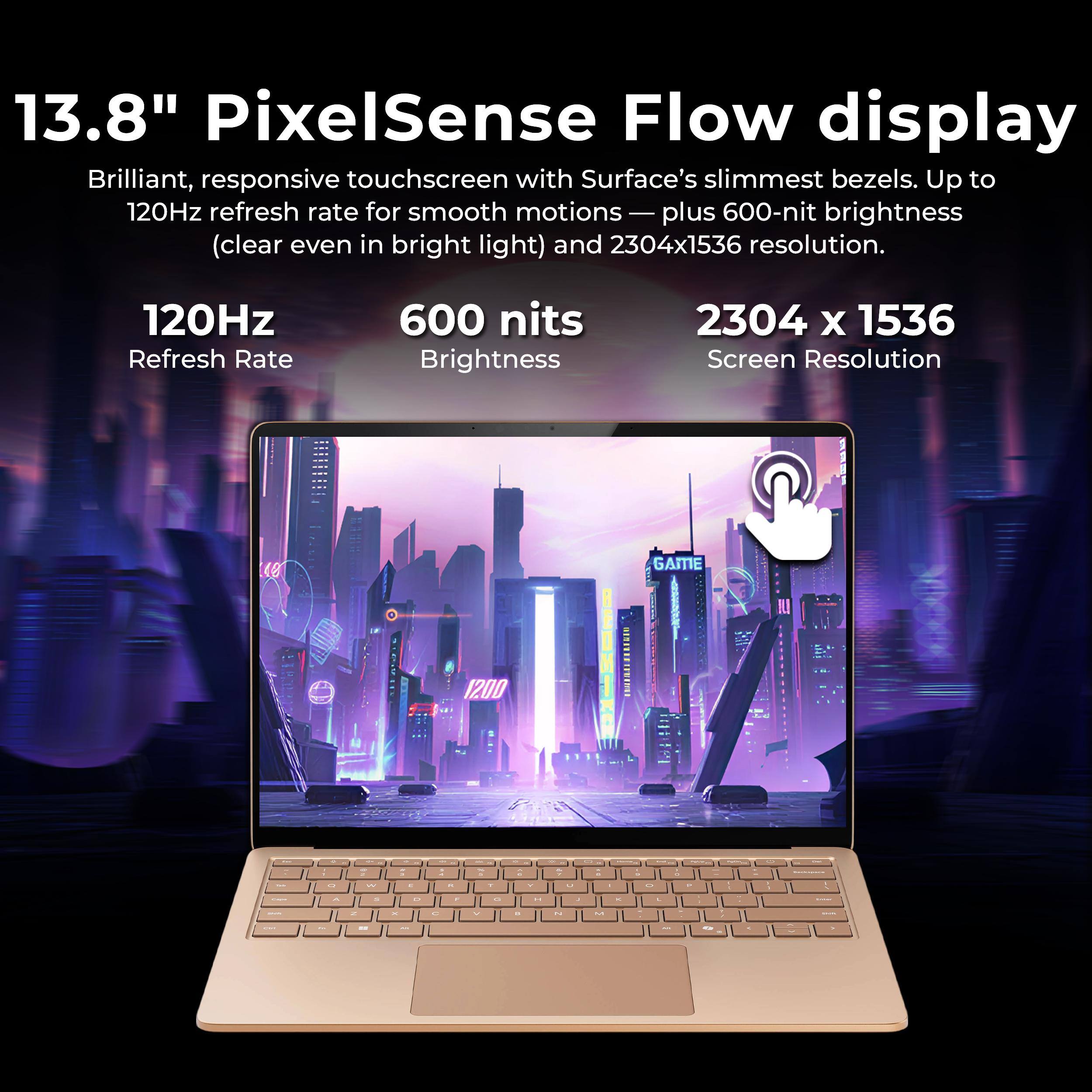 13.8" PixelSense Flow display  
Brilliant, responsive touchscreen with Surface's slimmest bezels. Up to 120Hz refresh rate for smooth motions — plus 600-nit brightness (clear even in bright light) and 2304x1536 resolution.

120Hz Refresh Rate  
600 nits Brightness  
2304 x 1536 Screen Resolution