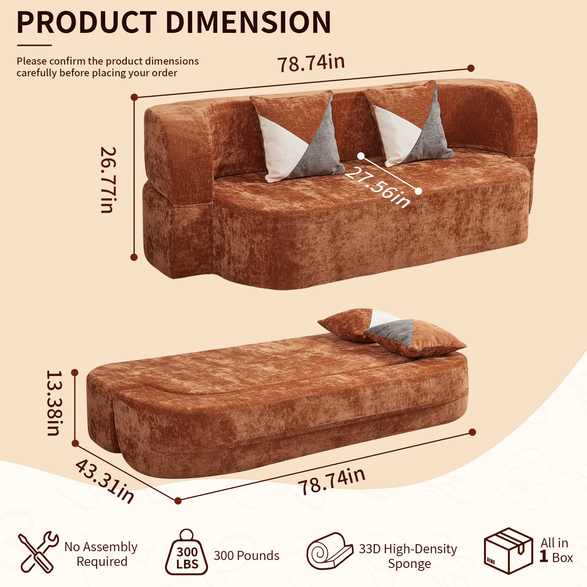PRODUCT DIMENSION

Please confirm the product dimensions carefully before placing your order

78.74in
26.77in
27.56in
13.38in
43.31in

No Assembly Required
300 LBS
300 Pounds
33D High-Density Sponge
All in 1 Box