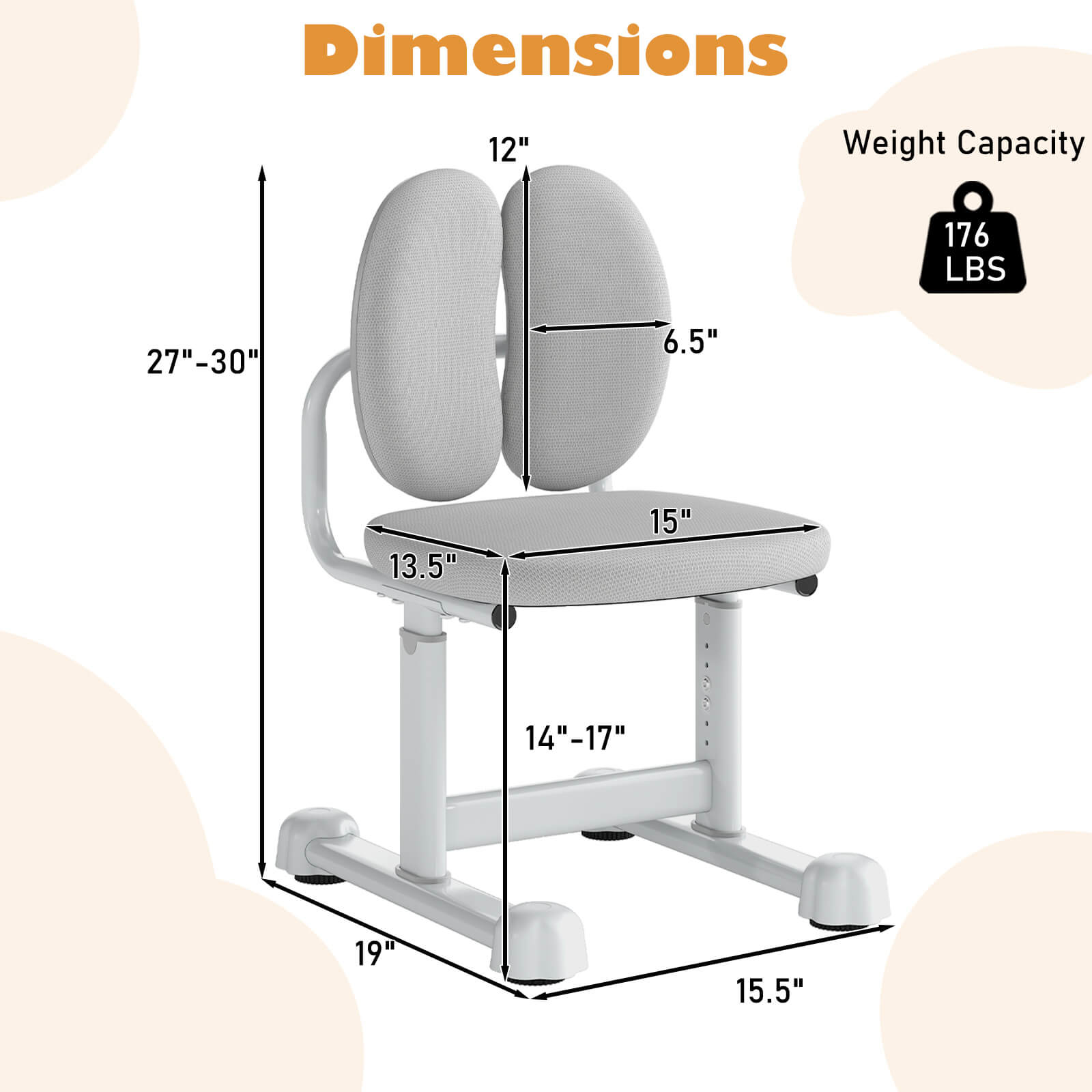 Dimensions  
- Height: 27"-30"  
- Seat Height: 14"-17"  
- Seat Width: 15"  
- Seat Depth: 13.5"  
- Backrest Height: 12"  
- Backrest Width: 6.5"  
- Base Width: 15.5"  
- Base Depth: 19"  

Weight Capacity: 176 LBS