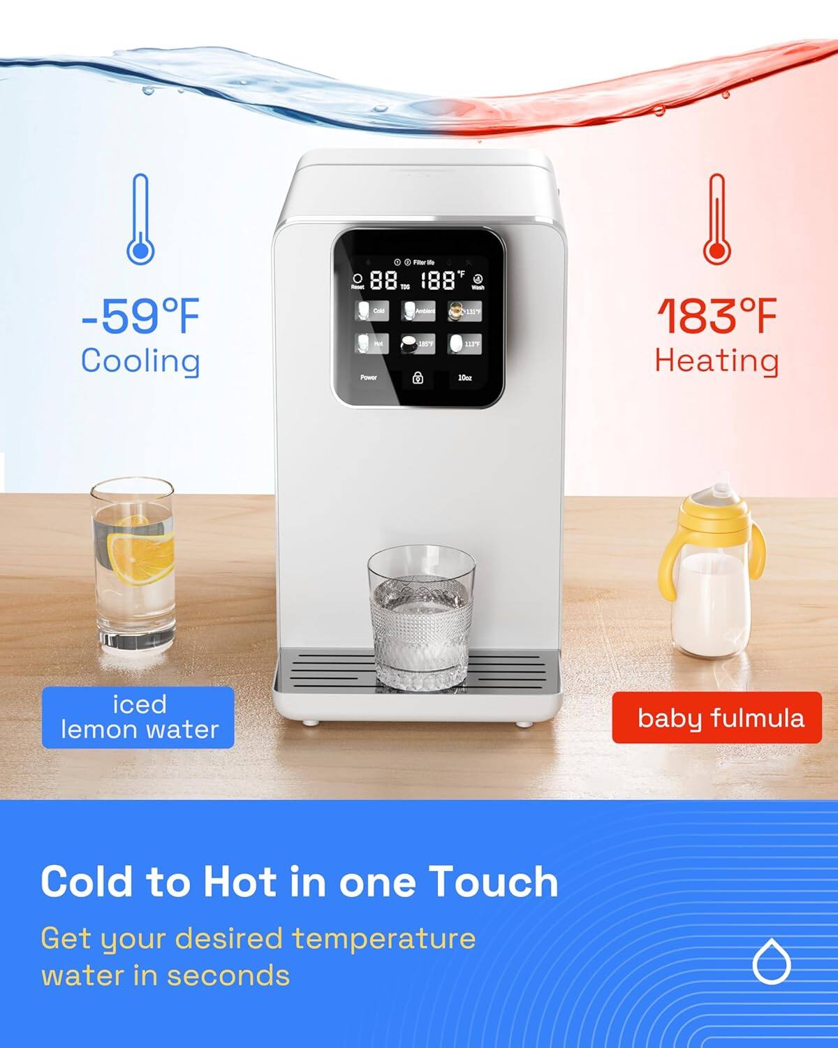 -59°F Cooling  
88°F  
188°F  
183°F Heating  

Iced lemon water  
Baby formula  

Cold to Hot in one Touch  
Get your desired temperature water in seconds