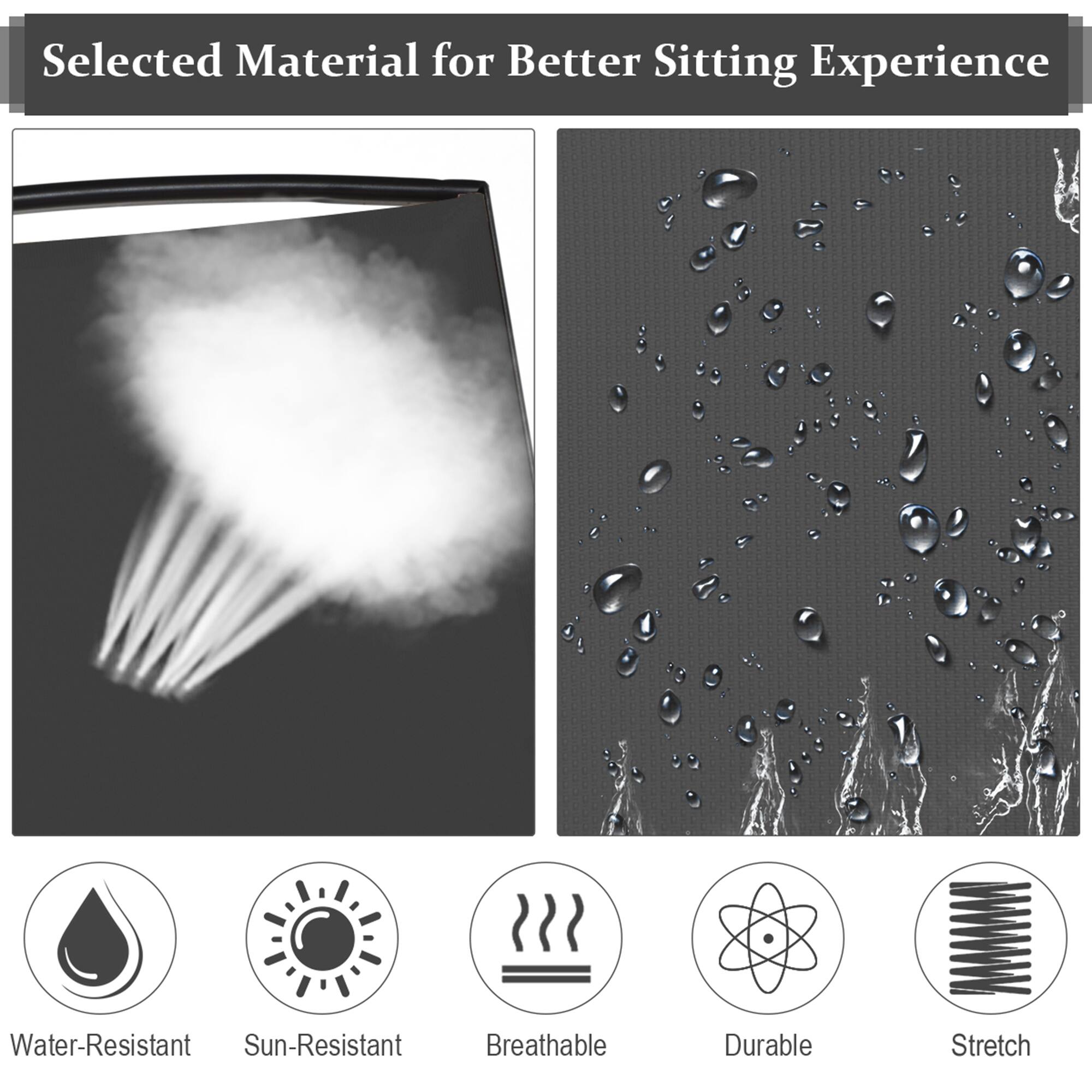 Selected Material for Better Sitting Experience

- Water-Resistant
- Sun-Resistant
- Breathable
- Durable
- Stretch