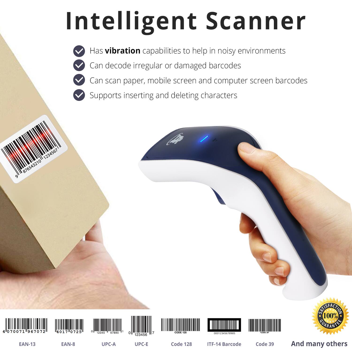Intelligent Scanner

- Has vibration capabilities to help in noisy environments
- Can decode irregular or damaged barcodes
- Can scan paper, mobile screen and computer screen barcodes
- Supports inserting and deleting characters

1234567  
876543210  
9  
4  
070071  
967072  
4017  
0725  
a  
3  
12343  
90  
o  
123456  
7  
COOE  
nothing_to_tcsbe  
T - SNISFACTION  
100% GUARANTEE

EAN-13  
EAN-8  
UPC-A  
UPC-E  
Code 128  
ITF-14  
Barcode Code 39  
And many others