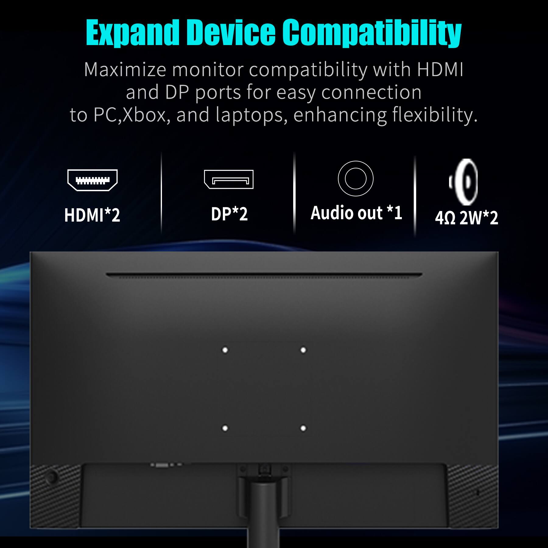 Expand Device Compatibility

Maximize monitor compatibility with HDMI and DP ports for easy connection to PC, Xbox, and laptops, enhancing flexibility.

- HDMI*2
- DP*2
- Audio out *1
- 4Ω 2W*2