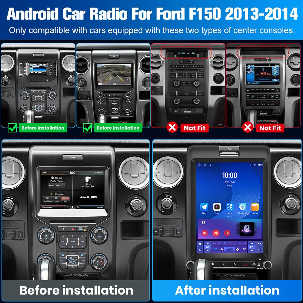 Android Car Radio For Ford F150 2013-2014  
Only compatible with cars equipped with these two types of center consoles.

Before installation  
After installation

Not Fit  
Not Fit

Before installation  
After installation