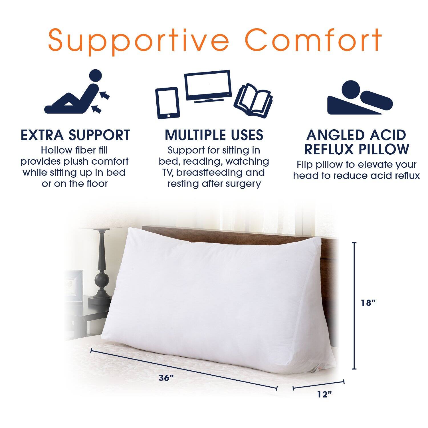 Supportive Comfort

EXTRA SUPPORT
Hollow fiber fill provides plush comfort while sitting up in bed or on the floor

MULTIPLE USES
Support for sitting in bed, reading, watching TV, breastfeeding and resting after surgery

ANGLED ACID REFLUX PILLOW
Flip pillow to elevate your head to reduce acid reflux

18"  
36"  
12"