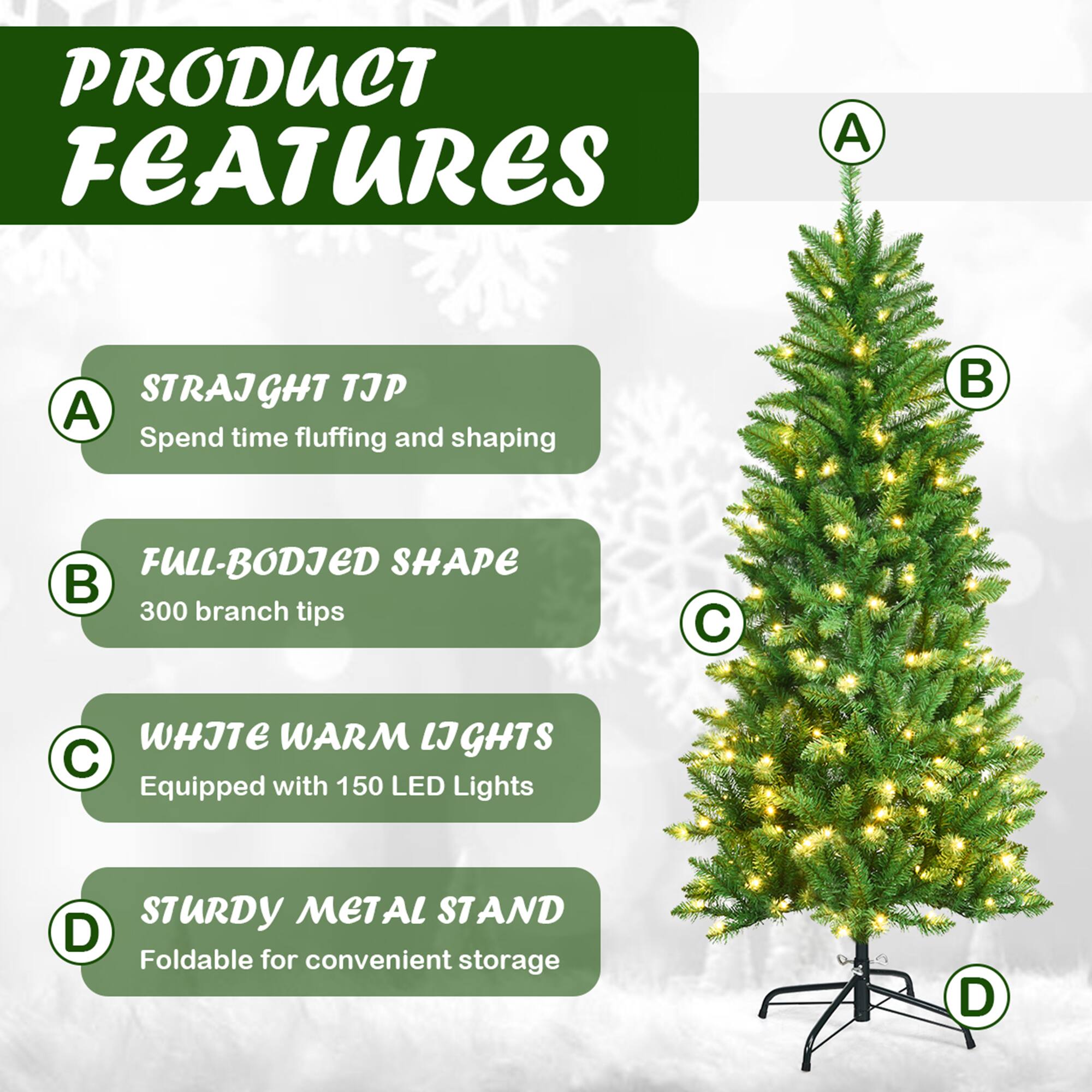 PRODUCT FEATURES

A. STRAIGHT TJP  
Spend time fluffing and shaping

B. FULL-BODIED SHAPE  
300 branch tips

C. WHITE WARM LIGHTS  
Equipped with 150 LED Lights

D. STURDY METAL STAND  
Foldable for convenient storage