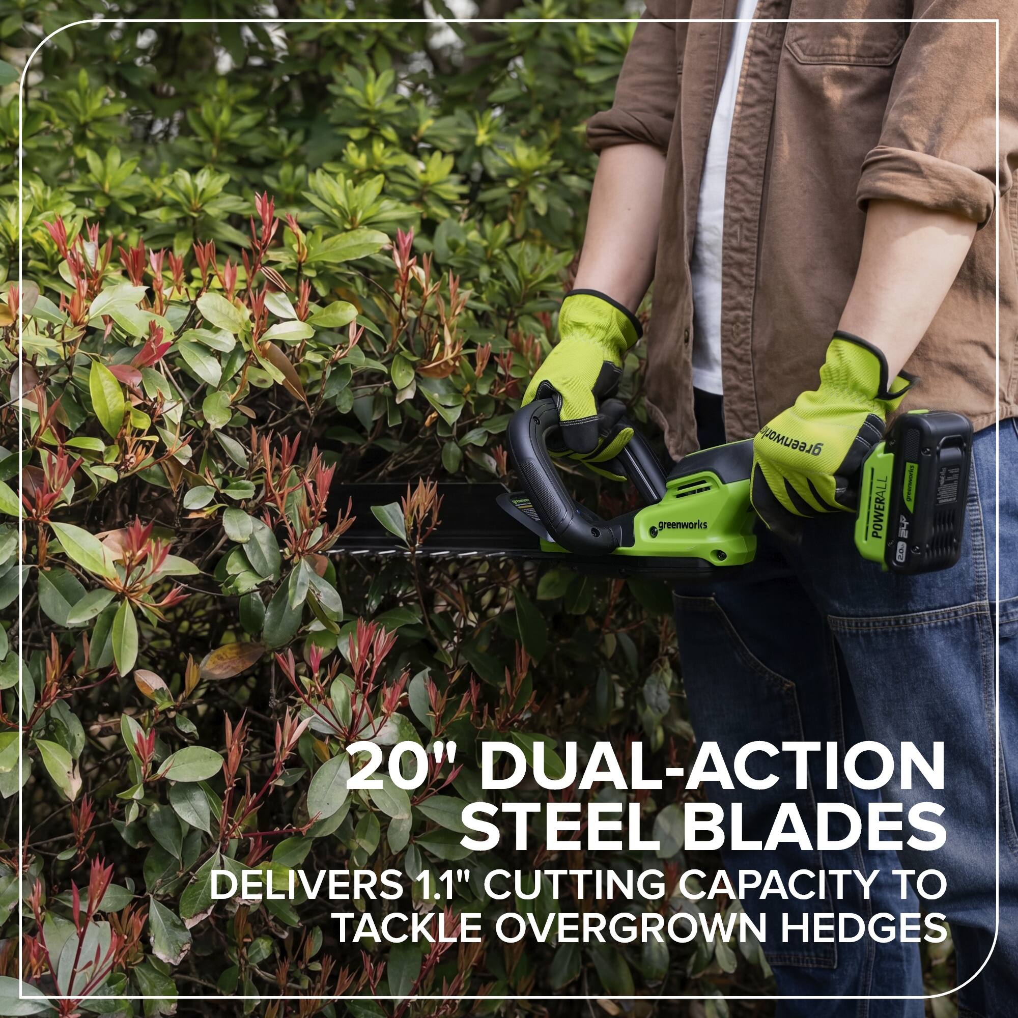 Greenworks Greenwork I POWERALL  
20" DUAL-ACTION STEEL BLADES  
DELIVERS 1.1" CUTTING CAPACITY TO TACKLE OVERGROWN HEDGES