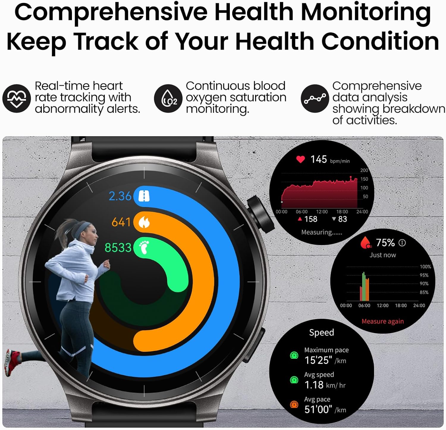 Comprehensive Health Monitoring  
Keep Track of Your Health Condition

- Real-time heart rate tracking with abnormality alerts.
- Continuous blood oxygen saturation monitoring.
- Comprehensive data analysis showing breakdown of activities.

145 bpm/min  
200  
150  
100  
50  
641  
8533  
00:00  
06:00  
12:00  
18:00  
24:00  
158  
83  
Measuring......  
75%  
Just now  
100%  
95%  
90%  
85%  
00:00  
06:00  
12:00  
18:00  
24:00  
Speed  
Measure again  
Maximum pace  
15'25" /km  
Avg speed  
1.18 km/hr  
Avg pace  
51'00" /km