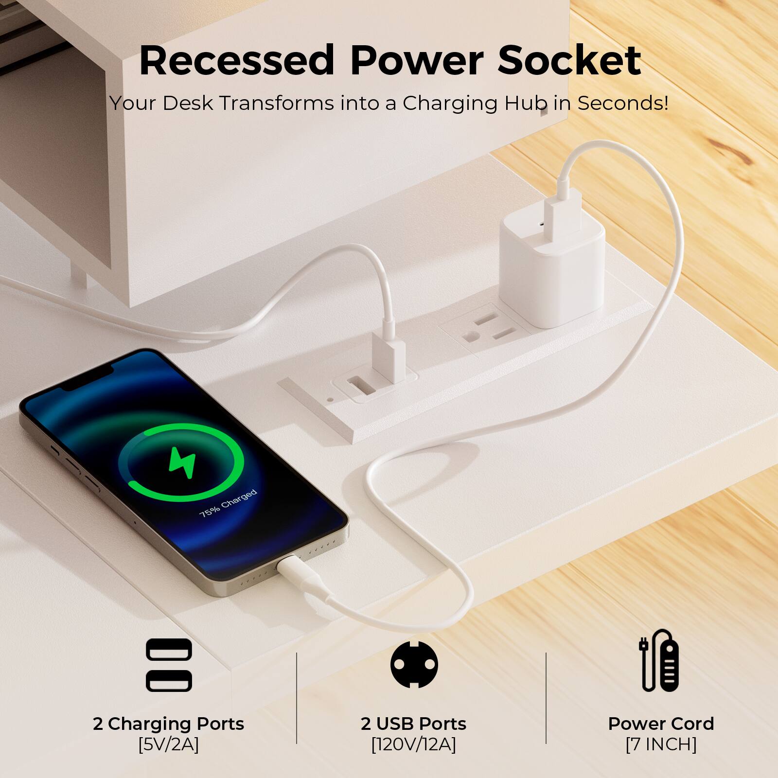 Recessed Power Socket  
Your Desk Transforms into a Charging Hub in Seconds!  

2 Charging Ports [5V/2A]  
2 USB Ports [120V/12A]  
Power Cord [7 INCH]