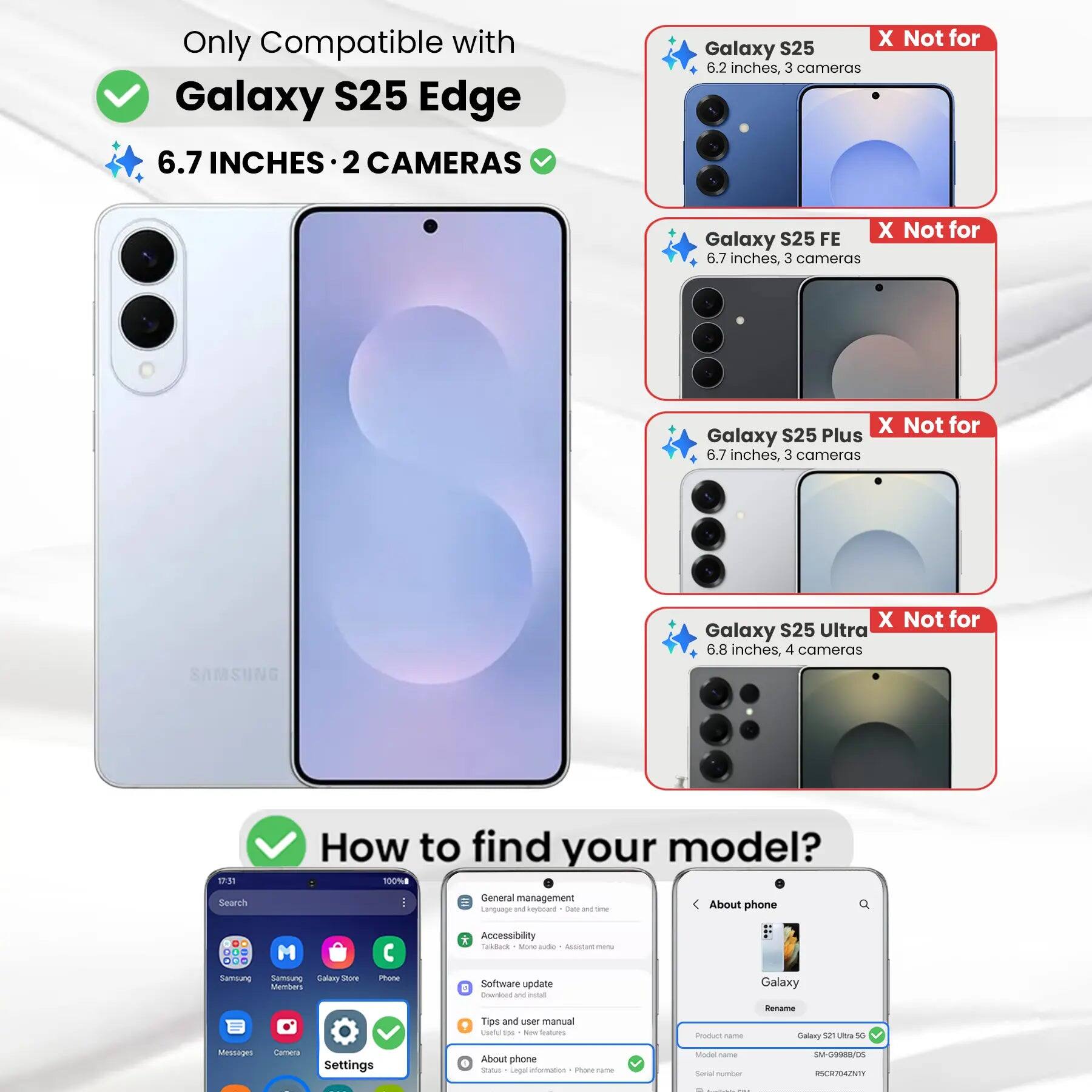 Only Compatible with Galaxy S25 Edge 6.7 INCHES 2 CAMERAS

X Not for Galaxy S25 6.2 inches, 3 cameras
X Not for Galaxy S25 FE 6.7 inches, 3 cameras
X Not for Galaxy S25 Plus 6.7 inches, 3 cameras
X Not for Galaxy S25 Ultra 6.8 inches, 4 cameras

How to find your model? 100%

Search
General management Language and keyboard Date and time
About phone
Accessibility TalkBack - More options
Samsung Service Galaxy Store Members
Phone
Software update Download and install
Tips and user manual Useful tools New features
Product name Galaxy S25 Ultra 5G
Model name SM-G9988/05
Serial number RSCR704ZNTY