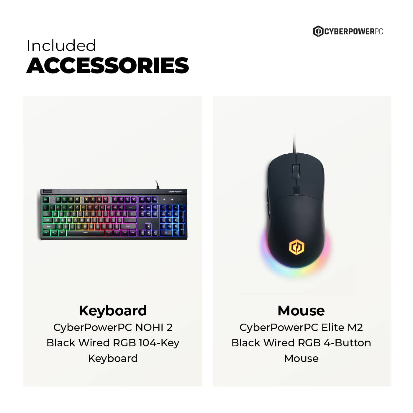 Included ACCESSORIES
Keyboard
CyberPowerPC NOHI 2
Black Wired RGB 104-Key Keyboard
Mouse
CyberPowerPC Elite M2
Black Wired RGB 4-Button Mouse